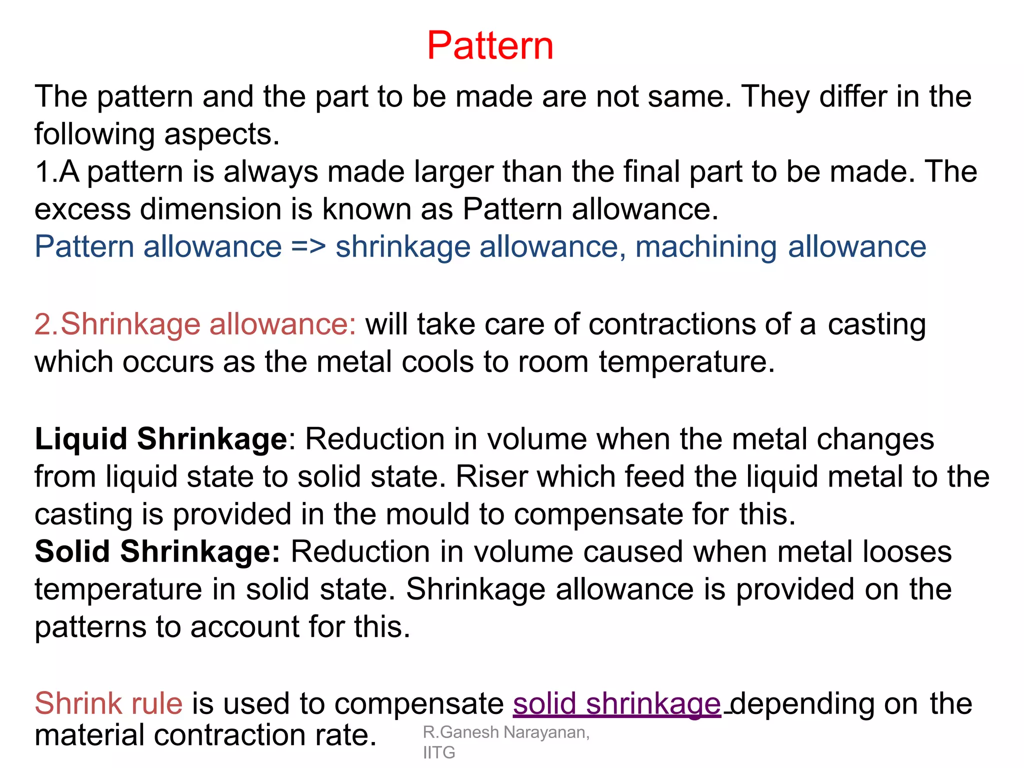 R.Ganesh Narayanan,
IITG
Pattern
The pattern and the part to be made are not same. They differ in the
following aspects.
1.A pattern is always made larger than the final part to be made. The
excess dimension is known as Pattern allowance.
Pattern allowance => shrinkage allowance, machining allowance
2.Shrinkage allowance: will take care of contractions of a casting
which occurs as the metal cools to room temperature.
Liquid Shrinkage: Reduction in volume when the metal changes
from liquid state to solid state. Riser which feed the liquid metal to the
casting is provided in the mould to compensate for this.
Solid Shrinkage: Reduction in volume caused when metal looses
temperature in solid state. Shrinkage allowance is provided on the
patterns to account for this.
Shrink rule is used to compensate solid shrinkage depending on the
material contraction rate.
 