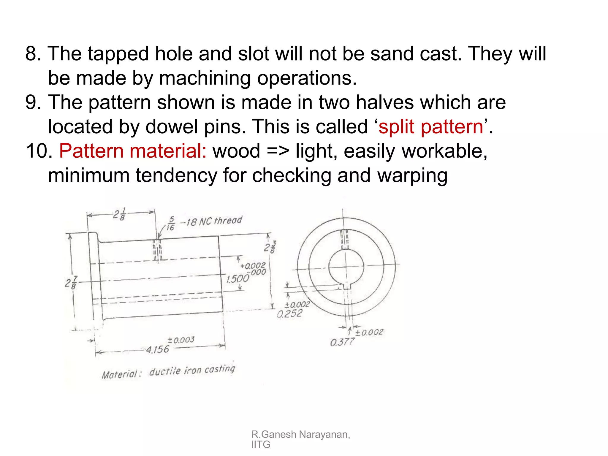 8. The tapped hole and slot will not be sand cast. They will
be made by machining operations.
9. The pattern shown is made in two halves which are
located by dowel pins. This is called ‘split pattern’.
10. Pattern material: wood => light, easily workable,
minimum tendency for checking and warping
R.Ganesh Narayanan,
IITG
 