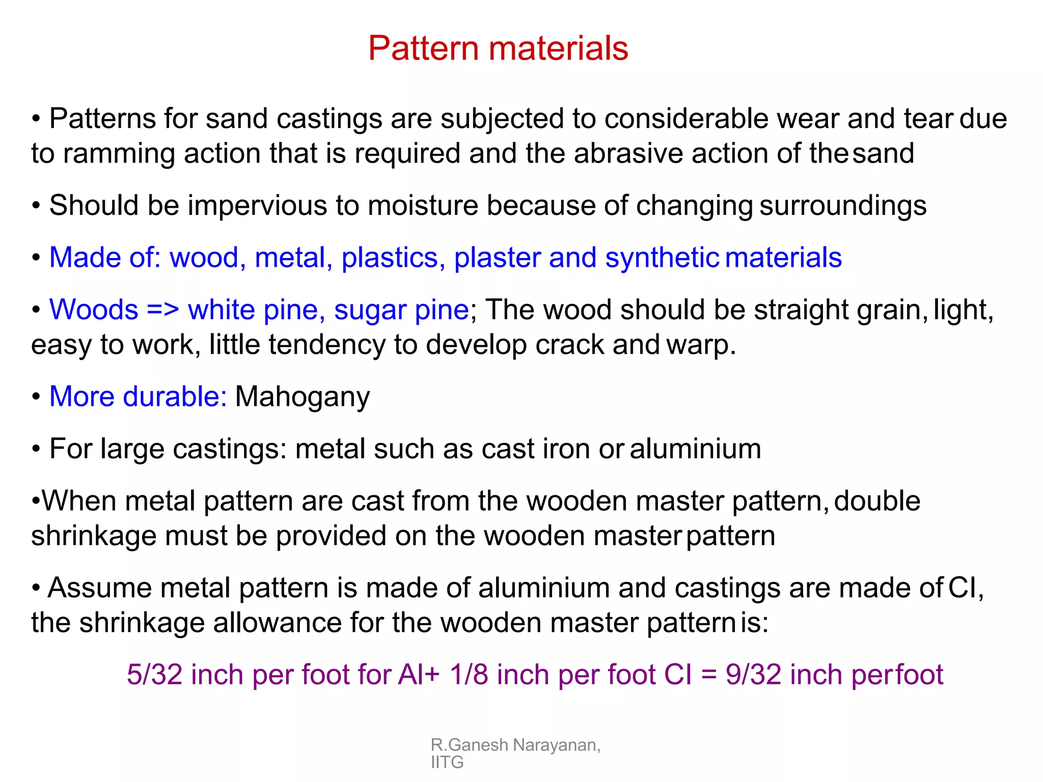 R.Ganesh Narayanan,
IITG
Pattern materials
• Patterns for sand castings are subjected to considerable wear and tear due
to ramming action that is required and the abrasive action of thesand
• Should be impervious to moisture because of changing surroundings
• Made of: wood, metal, plastics, plaster and synthetic materials
• Woods => white pine, sugar pine; The wood should be straight grain,light,
easy to work, little tendency to develop crack and warp.
• More durable: Mahogany
• For large castings: metal such as cast iron or aluminium
•When metal pattern are cast from the wooden master pattern,double
shrinkage must be provided on the wooden masterpattern
• Assume metal pattern is made of aluminium and castings are made of CI,
the shrinkage allowance for the wooden master patternis:
5/32 inch per foot for Al+ 1/8 inch per foot CI = 9/32 inch perfoot
 
