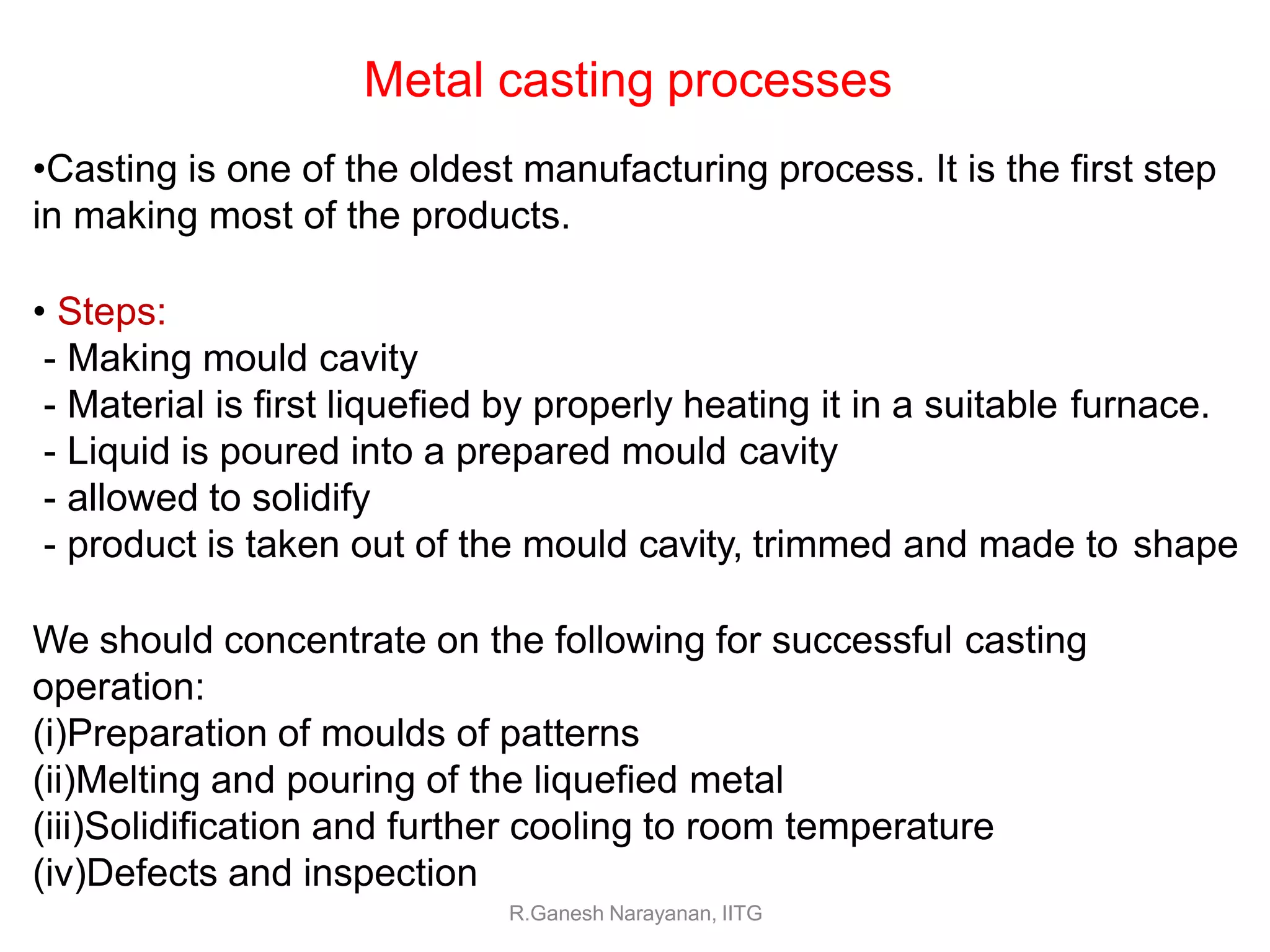 •Casting is one of the oldest manufacturing process. It is the first step
in making most of the products.
• Steps:
- Making mould cavity
- Material is first liquefied by properly heating it in a suitable furnace.
- Liquid is poured into a prepared mould cavity
- allowed to solidify
- product is taken out of the mould cavity, trimmed and made to shape
We should concentrate on the following for successful casting
operation:
(i)Preparation of moulds of patterns
(ii)Melting and pouring of the liquefied metal
(iii)Solidification and further cooling to room temperature
(iv)Defects and inspection
R.Ganesh Narayanan, IITG
Metal casting processes
 