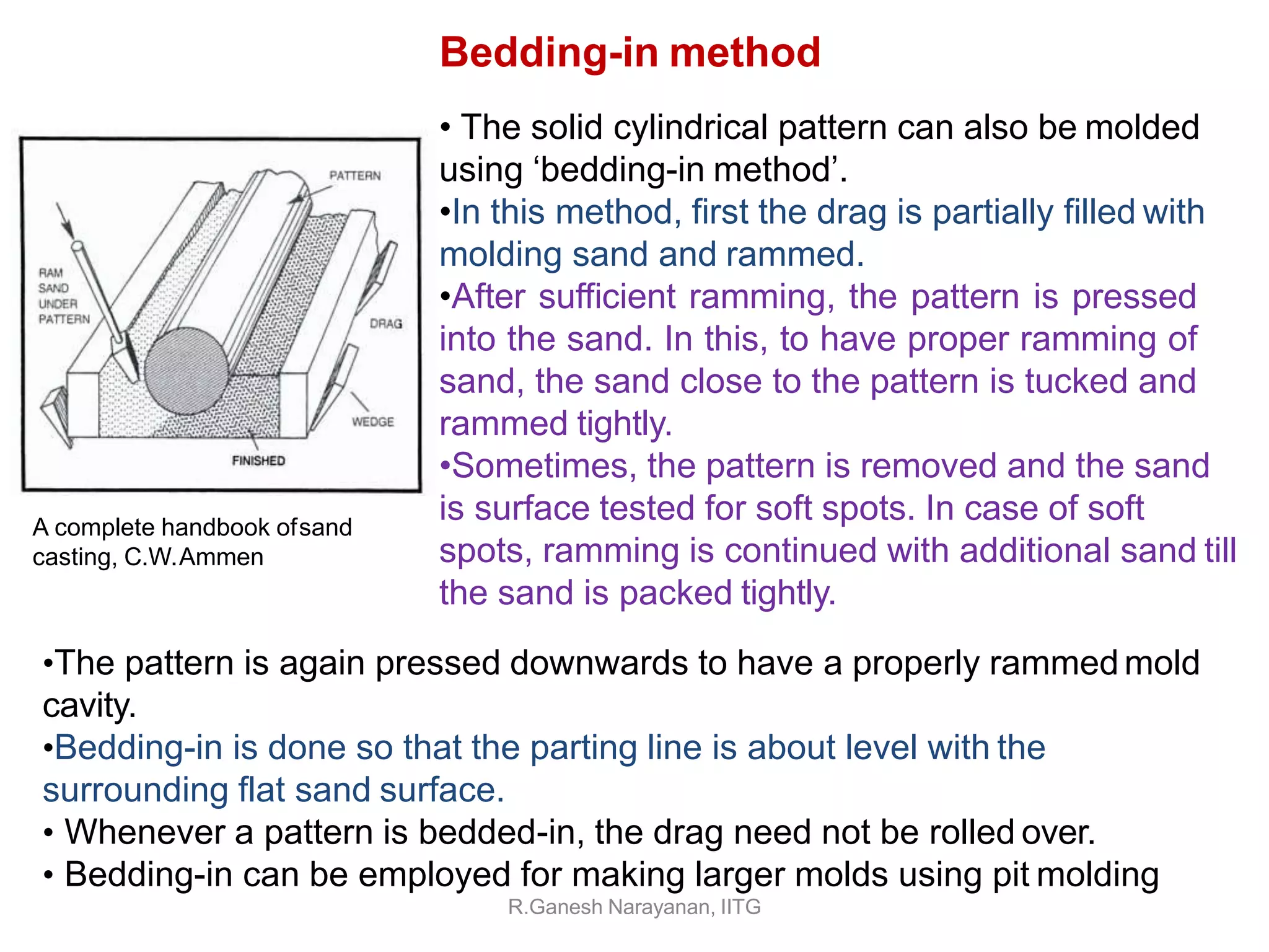 •The pattern is again pressed downwards to have a properly rammed mold
cavity.
•Bedding-in is done so that the parting line is about level with the
surrounding flat sand surface.
• Whenever a pattern is bedded-in, the drag need not be rolled over.
• Bedding-in can be employed for making larger molds using pit molding
R.Ganesh Narayanan, IITG
Bedding-in method
• The solid cylindrical pattern can also be molded
using ‘bedding-in method’.
•In this method, first the drag is partially filled with
molding sand and rammed.
•After sufficient ramming, the pattern is pressed
into the sand. In this, to have proper ramming of
sand, the sand close to the pattern is tucked and
rammed tightly.
•Sometimes, the pattern is removed and the sand
is surface tested for soft spots. In case of soft
spots, ramming is continued with additional sand till
the sand is packed tightly.
A complete handbook ofsand
casting, C.W.Ammen
 
