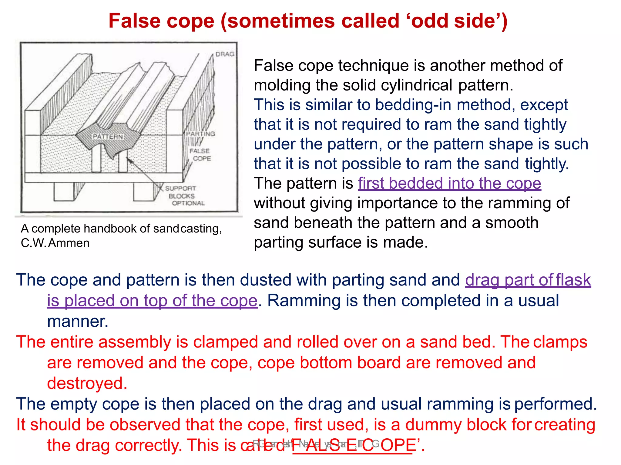 The cope and pattern is then dusted with parting sand and drag part of flask
is placed on top of the cope. Ramming is then completed in a usual
manner.
The entire assembly is clamped and rolled over on a sand bed. The clamps
are removed and the cope, cope bottom board are removed and
destroyed.
The empty cope is then placed on the drag and usual ramming is performed.
It should be observed that the cope, first used, is a dummy block forcreating
the drag correctly. This is caR
l.
G
lea
n
de
s
h
‘FN
a
Ar
a
Ly
a
Sn
a
n
E,I
I
T
CGOPE’.
False cope technique is another method of
molding the solid cylindrical pattern.
This is similar to bedding-in method, except
that it is not required to ram the sand tightly
under the pattern, or the pattern shape is such
that it is not possible to ram the sand tightly.
The pattern is first bedded into the cope
without giving importance to the ramming of
sand beneath the pattern and a smooth
parting surface is made.
False cope (sometimes called ‘odd side’)
A complete handbook of sandcasting,
C.W.Ammen
 