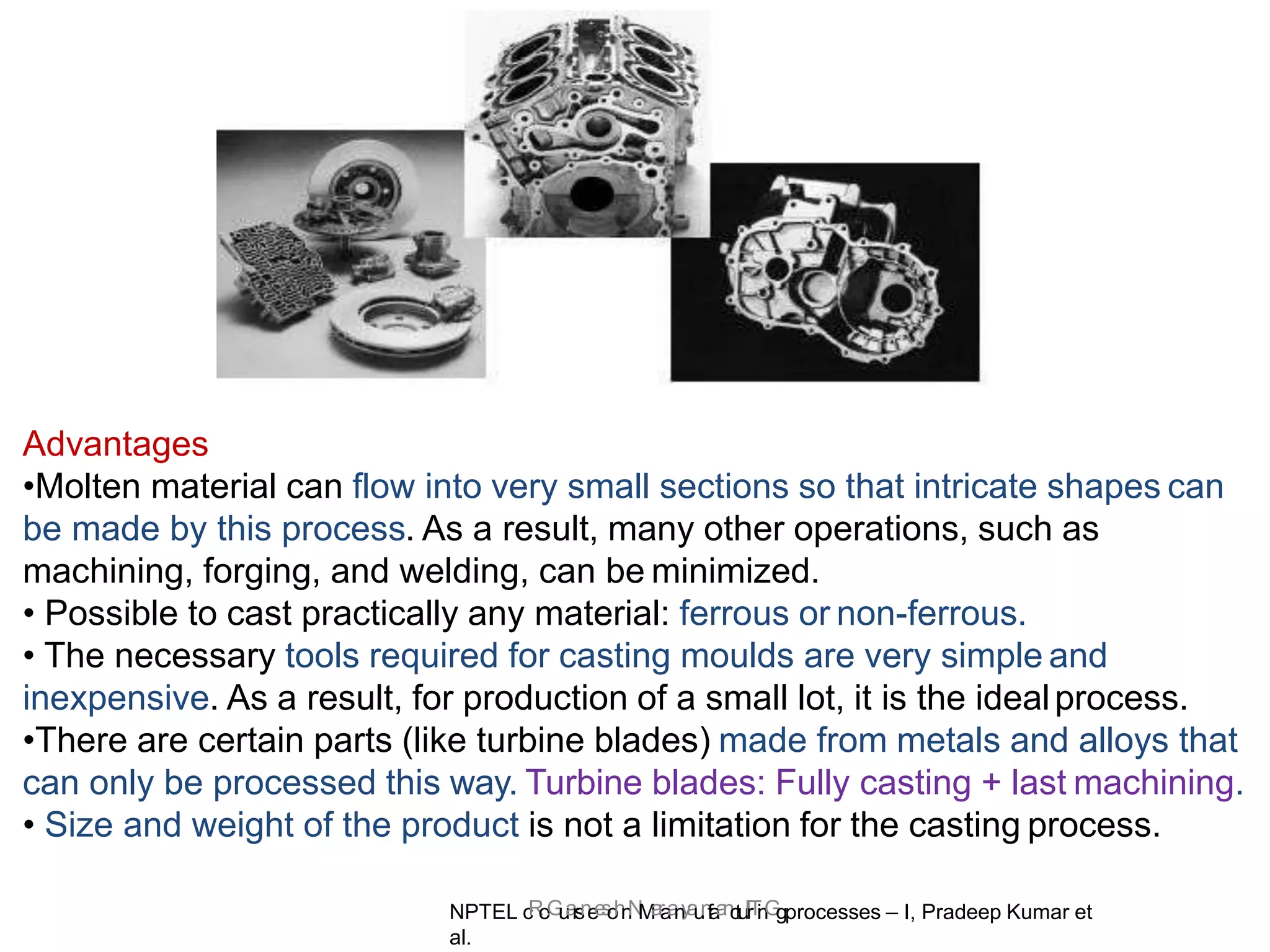 NPTEL c
R
o
.
G
u
a
r
s
n
e
e
s
o
h
n
N
M
a
r
a
a
n
y
a
u
n
f
a
a
n
c
t
,
u
I
I
r
T
i
n
G
gprocesses – I, Pradeep Kumar et
al.
Advantages
•Molten material can flow into very small sections so that intricate shapes can
be made by this process. As a result, many other operations, such as
machining, forging, and welding, can be minimized.
• Possible to cast practically any material: ferrous or non-ferrous.
• The necessary tools required for casting moulds are very simple and
inexpensive. As a result, for production of a small lot, it is the idealprocess.
•There are certain parts (like turbine blades) made from metals and alloys that
can only be processed this way. Turbine blades: Fully casting + last machining.
• Size and weight of the product is not a limitation for the casting process.
 