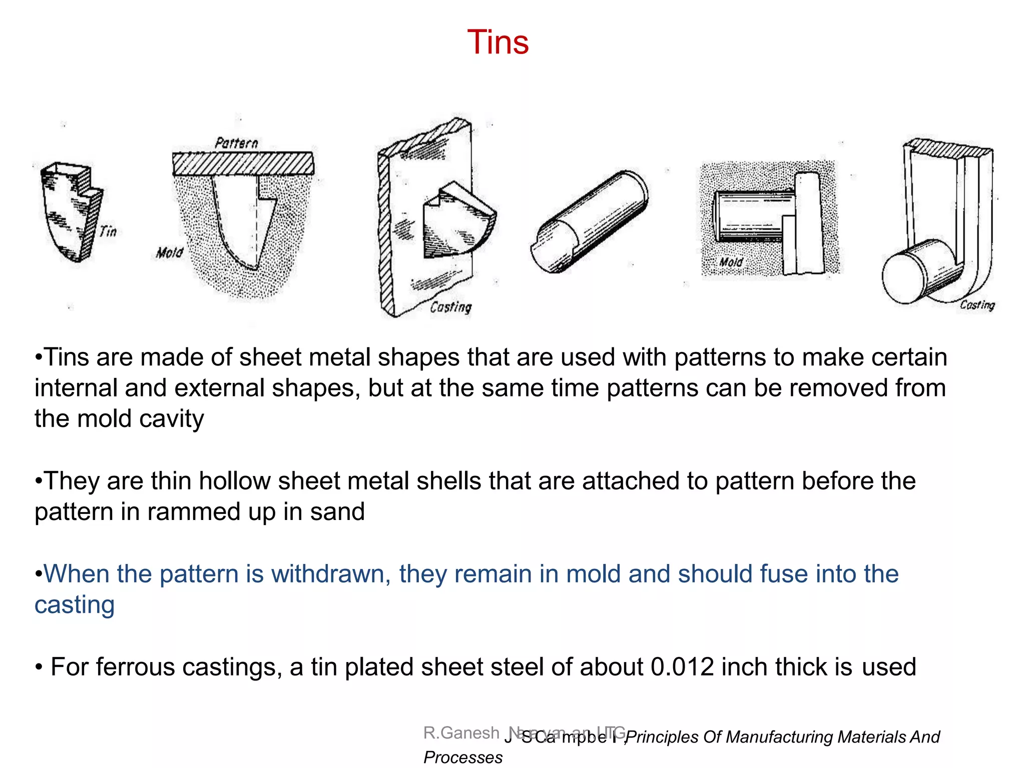 R.Ganesh J
N
a
S
r
a
C
y
a
a
n
m
a
p
n
b
,IeITl
l
G,Principles Of Manufacturing Materials And
Processes
Tins
•Tins are made of sheet metal shapes that are used with patterns to make certain
internal and external shapes, but at the same time patterns can be removed from
the mold cavity
•They are thin hollow sheet metal shells that are attached to pattern before the
pattern in rammed up in sand
•When the pattern is withdrawn, they remain in mold and should fuse into the
casting
• For ferrous castings, a tin plated sheet steel of about 0.012 inch thick is used
 