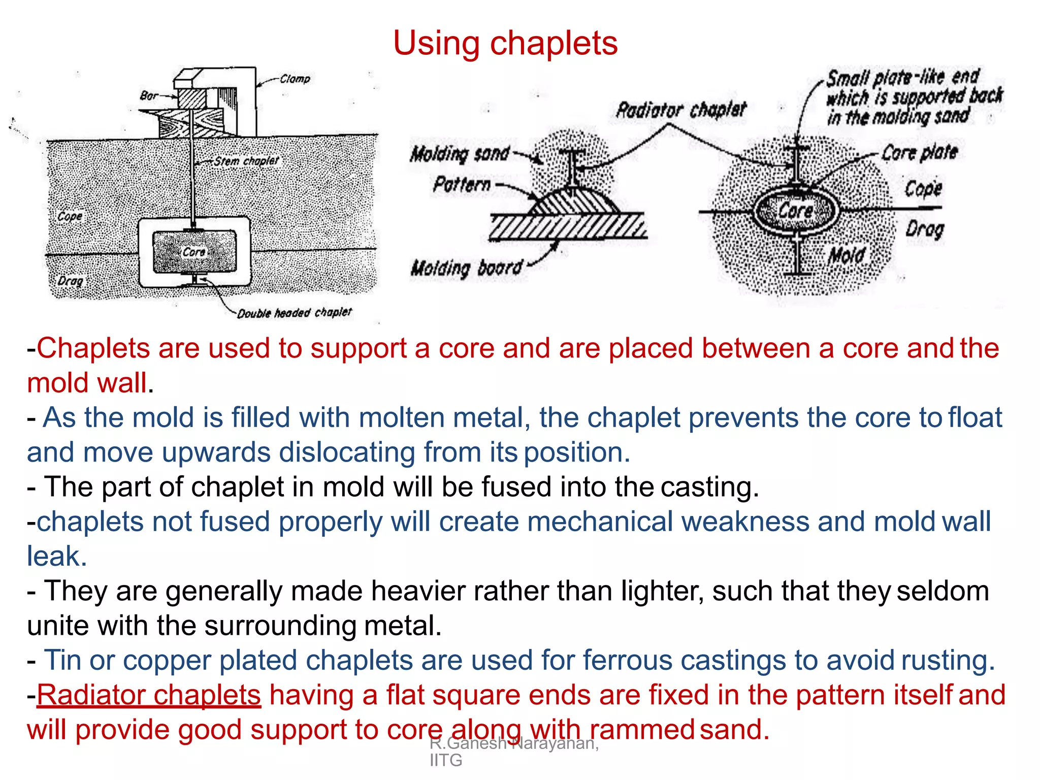 Using chaplets
R.Ganesh Narayanan,
IITG
-Chaplets are used to support a core and are placed between a core and the
mold wall.
- As the mold is filled with molten metal, the chaplet prevents the core to float
and move upwards dislocating from its position.
- The part of chaplet in mold will be fused into the casting.
-chaplets not fused properly will create mechanical weakness and mold wall
leak.
- They are generally made heavier rather than lighter, such that they seldom
unite with the surrounding metal.
- Tin or copper plated chaplets are used for ferrous castings to avoid rusting.
-Radiator chaplets having a flat square ends are fixed in the pattern itself and
will provide good support to core along with rammedsand.
 