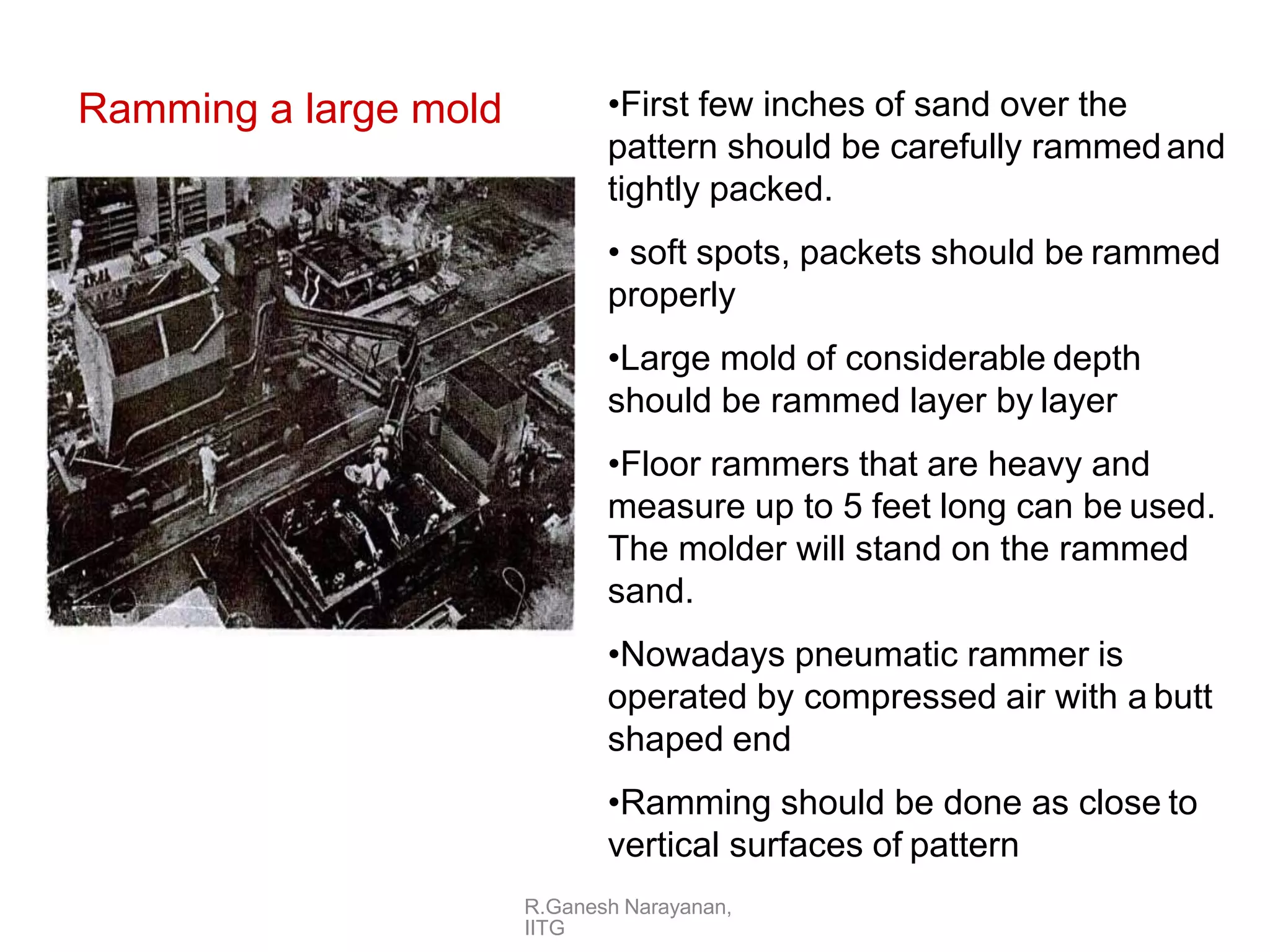Ramming a large mold •First few inches of sand over the
pattern should be carefully rammedand
tightly packed.
• soft spots, packets should be rammed
properly
•Large mold of considerable depth
should be rammed layer by layer
•Floor rammers that are heavy and
measure up to 5 feet long can be used.
The molder will stand on the rammed
sand.
•Nowadays pneumatic rammer is
operated by compressed air with a butt
shaped end
•Ramming should be done as close to
vertical surfaces of pattern
R.Ganesh Narayanan,
IITG
 