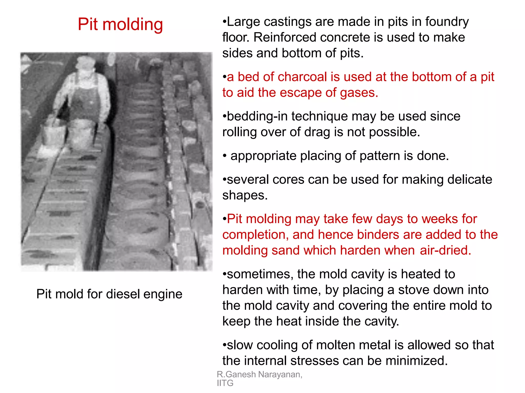 Pit molding •Large castings are made in pits in foundry
floor. Reinforced concrete is used to make
sides and bottom of pits.
•a bed of charcoal is used at the bottom of a pit
to aid the escape of gases.
•bedding-in technique may be used since
rolling over of drag is not possible.
• appropriate placing of pattern is done.
•several cores can be used for making delicate
shapes.
•Pit molding may take few days to weeks for
completion, and hence binders are added to the
molding sand which harden when air-dried.
•sometimes, the mold cavity is heated to
harden with time, by placing a stove down into
the mold cavity and covering the entire mold to
keep the heat inside the cavity.
•slow cooling of molten metal is allowed so that
the internal stresses can be minimized.
Pit mold for diesel engine
R.Ganesh Narayanan,
IITG
 