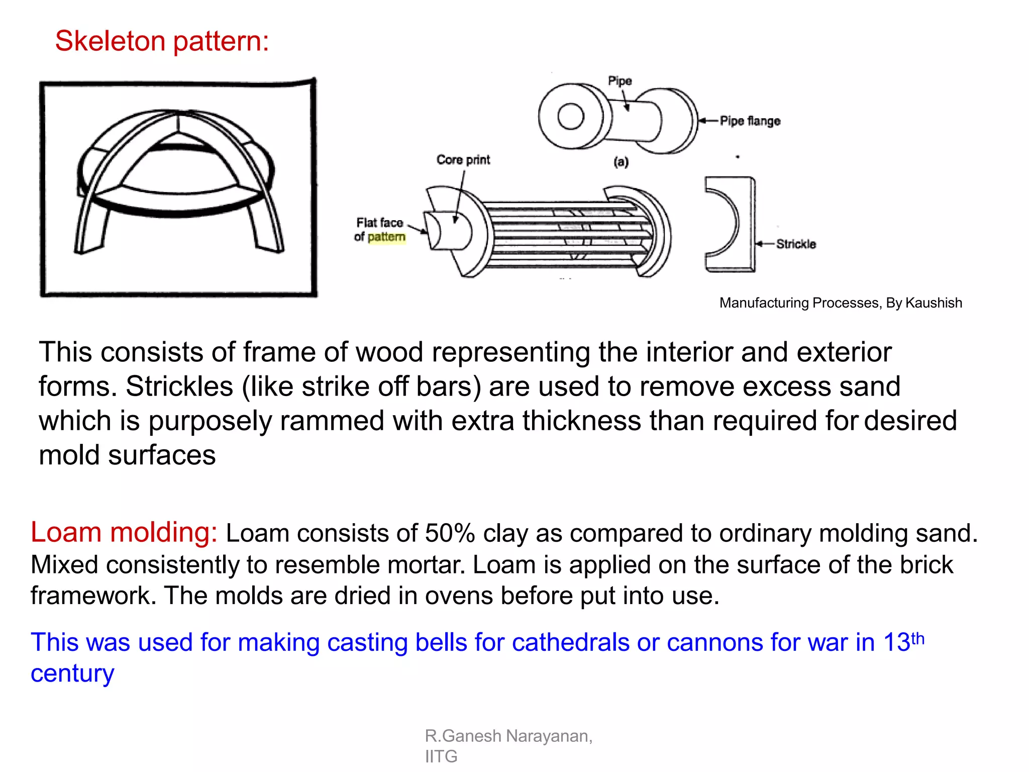 R.Ganesh Narayanan,
IITG
This consists of frame of wood representing the interior and exterior
forms. Strickles (like strike off bars) are used to remove excess sand
which is purposely rammed with extra thickness than required for desired
mold surfaces
Loam molding: Loam consists of 50% clay as compared to ordinary molding sand.
Mixed consistently to resemble mortar. Loam is applied on the surface of the brick
framework. The molds are dried in ovens before put into use.
This was used for making casting bells for cathedrals or cannons for war in 13th
century
Manufacturing Processes, By Kaushish
Skeleton pattern:
 