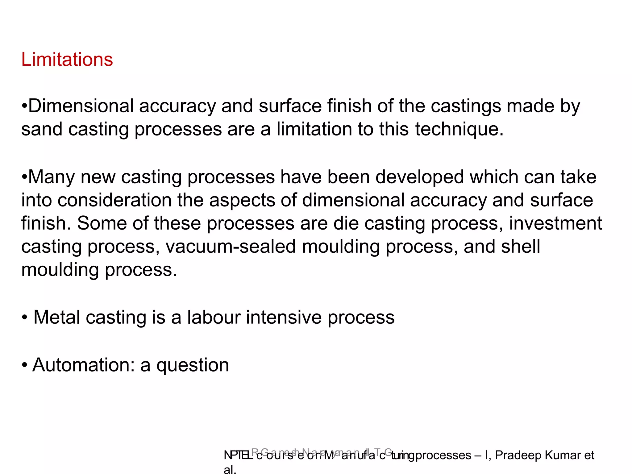 N
PT
ELR
c.
G
oa
un
re
ss
h
eN
oa
nr
a
My
a
n
aa
nn
u,fIIaTcGturingprocesses – I, Pradeep Kumar et
al.
Limitations
•Dimensional accuracy and surface finish of the castings made by
sand casting processes are a limitation to this technique.
•Many new casting processes have been developed which can take
into consideration the aspects of dimensional accuracy and surface
finish. Some of these processes are die casting process, investment
casting process, vacuum-sealed moulding process, and shell
moulding process.
• Metal casting is a labour intensive process
• Automation: a question
 