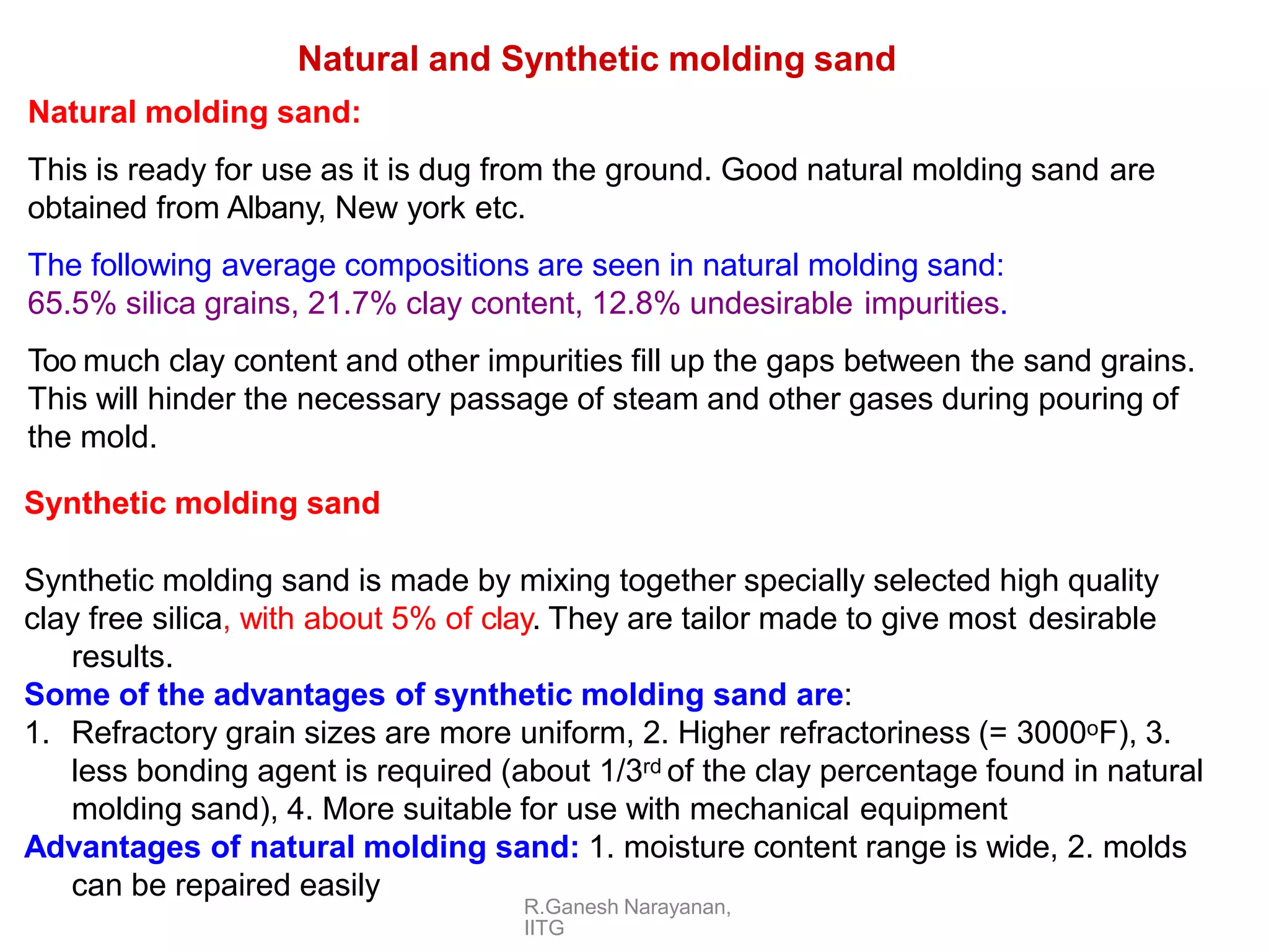 R.Ganesh Narayanan,
IITG
Natural and Synthetic molding sand
Natural molding sand:
This is ready for use as it is dug from the ground. Good natural molding sand are
obtained from Albany, New york etc.
The following average compositions are seen in natural molding sand:
65.5% silica grains, 21.7% clay content, 12.8% undesirable impurities.
Too much clay content and other impurities fill up the gaps between the sand grains.
This will hinder the necessary passage of steam and other gases during pouring of
the mold.
Synthetic molding sand
Synthetic molding sand is made by mixing together specially selected high quality
clay free silica, with about 5% of clay. They are tailor made to give most desirable
results.
Some of the advantages of synthetic molding sand are:
1. Refractory grain sizes are more uniform, 2. Higher refractoriness (= 3000oF), 3.
less bonding agent is required (about 1/3rd of the clay percentage found in natural
molding sand), 4. More suitable for use with mechanical equipment
Advantages of natural molding sand: 1. moisture content range is wide, 2. molds
can be repaired easily
 