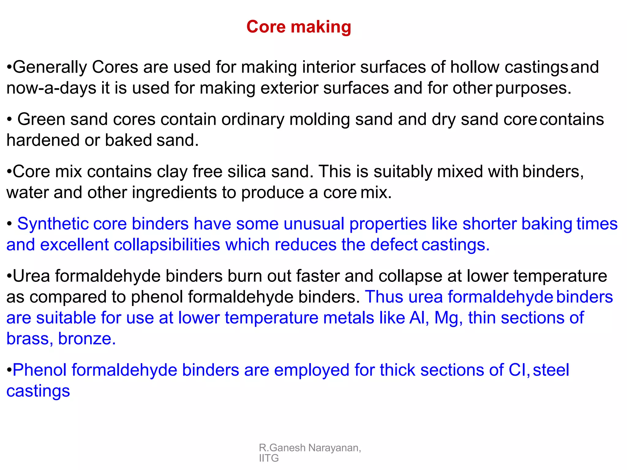 R.Ganesh Narayanan,
IITG
Core making
•Generally Cores are used for making interior surfaces of hollow castingsand
now-a-days it is used for making exterior surfaces and for other purposes.
• Green sand cores contain ordinary molding sand and dry sand corecontains
hardened or baked sand.
•Core mix contains clay free silica sand. This is suitably mixed with binders,
water and other ingredients to produce a core mix.
• Synthetic core binders have some unusual properties like shorter baking times
and excellent collapsibilities which reduces the defect castings.
•Urea formaldehyde binders burn out faster and collapse at lower temperature
as compared to phenol formaldehyde binders. Thus urea formaldehydebinders
are suitable for use at lower temperature metals like Al, Mg, thin sections of
brass, bronze.
•Phenol formaldehyde binders are employed for thick sections of CI,steel
castings
 