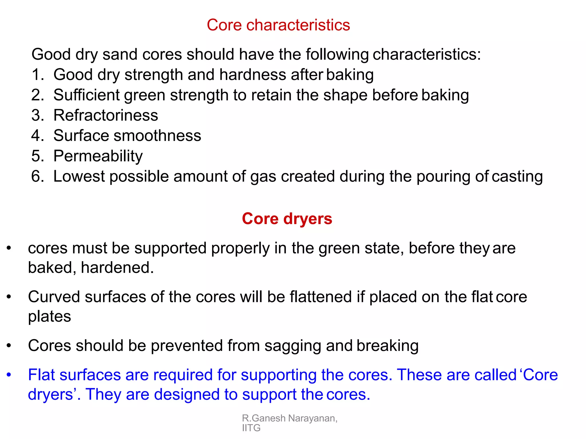 R.Ganesh Narayanan,
IITG
Core characteristics
Good dry sand cores should have the following characteristics:
1. Good dry strength and hardness after baking
2. Sufficient green strength to retain the shape before baking
3. Refractoriness
4. Surface smoothness
5. Permeability
6. Lowest possible amount of gas created during the pouring of casting
Core dryers
• cores must be supported properly in the green state, before theyare
baked, hardened.
• Curved surfaces of the cores will be flattened if placed on the flat core
plates
• Cores should be prevented from sagging and breaking
• Flat surfaces are required for supporting the cores. These are called‘Core
dryers’. They are designed to support the cores.
 