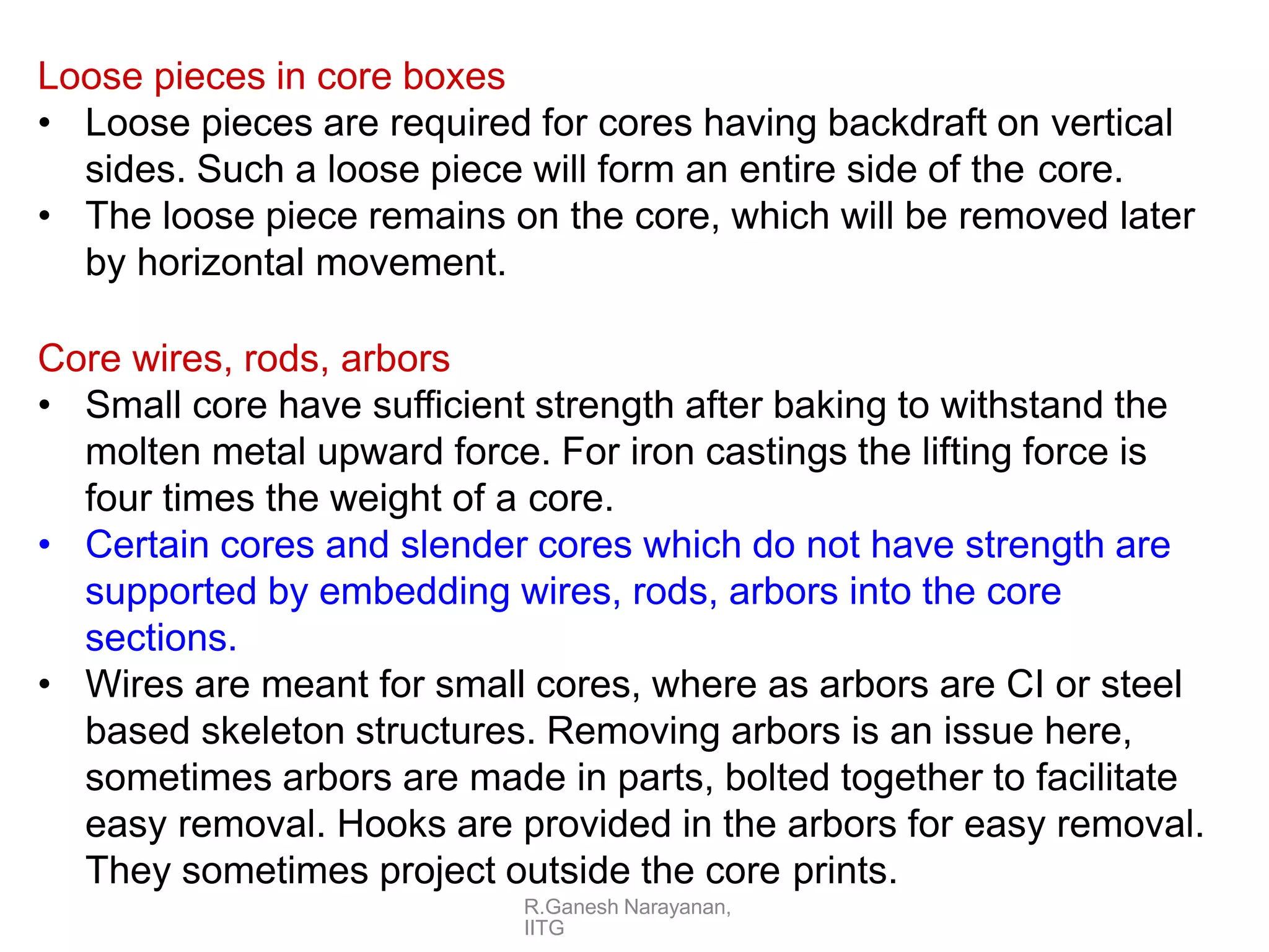 R.Ganesh Narayanan,
IITG
Loose pieces in core boxes
• Loose pieces are required for cores having backdraft on vertical
sides. Such a loose piece will form an entire side of the core.
• The loose piece remains on the core, which will be removed later
by horizontal movement.
Core wires, rods, arbors
• Small core have sufficient strength after baking to withstand the
molten metal upward force. For iron castings the lifting force is
four times the weight of a core.
• Certain cores and slender cores which do not have strength are
supported by embedding wires, rods, arbors into the core
sections.
• Wires are meant for small cores, where as arbors are CI or steel
based skeleton structures. Removing arbors is an issue here,
sometimes arbors are made in parts, bolted together to facilitate
easy removal. Hooks are provided in the arbors for easy removal.
They sometimes project outside the core prints.
 
