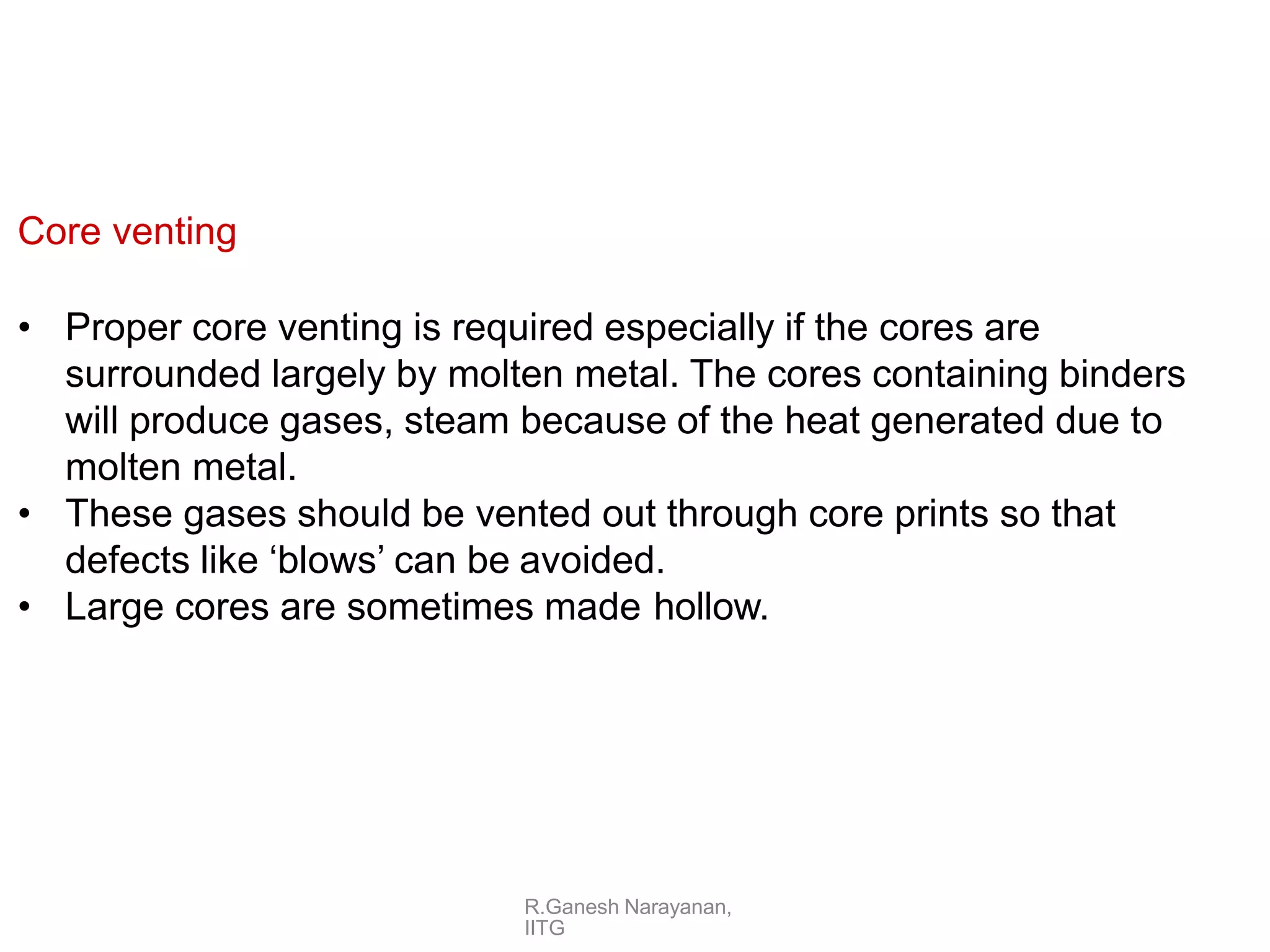 R.Ganesh Narayanan,
IITG
Core venting
• Proper core venting is required especially if the cores are
surrounded largely by molten metal. The cores containing binders
will produce gases, steam because of the heat generated due to
molten metal.
• These gases should be vented out through core prints so that
defects like ‘blows’ can be avoided.
• Large cores are sometimes made hollow.
 