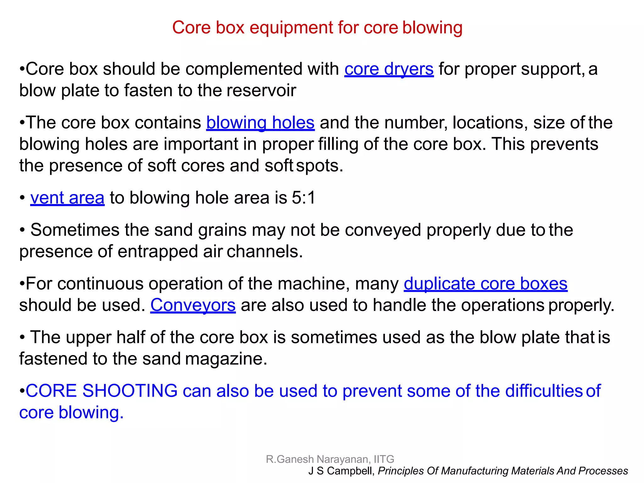 R.Ganesh Narayanan, IITG
J S Campbell, Principles Of Manufacturing Materials And Processes
Core box equipment for core blowing
•Core box should be complemented with core dryers for proper support,a
blow plate to fasten to the reservoir
•The core box contains blowing holes and the number, locations, size of the
blowing holes are important in proper filling of the core box. This prevents
the presence of soft cores and softspots.
• vent area to blowing hole area is 5:1
• Sometimes the sand grains may not be conveyed properly due to the
presence of entrapped air channels.
•For continuous operation of the machine, many duplicate core boxes
should be used. Conveyors are also used to handle the operations properly.
• The upper half of the core box is sometimes used as the blow plate that is
fastened to the sand magazine.
•CORE SHOOTING can also be used to prevent some of the difficultiesof
core blowing.
 