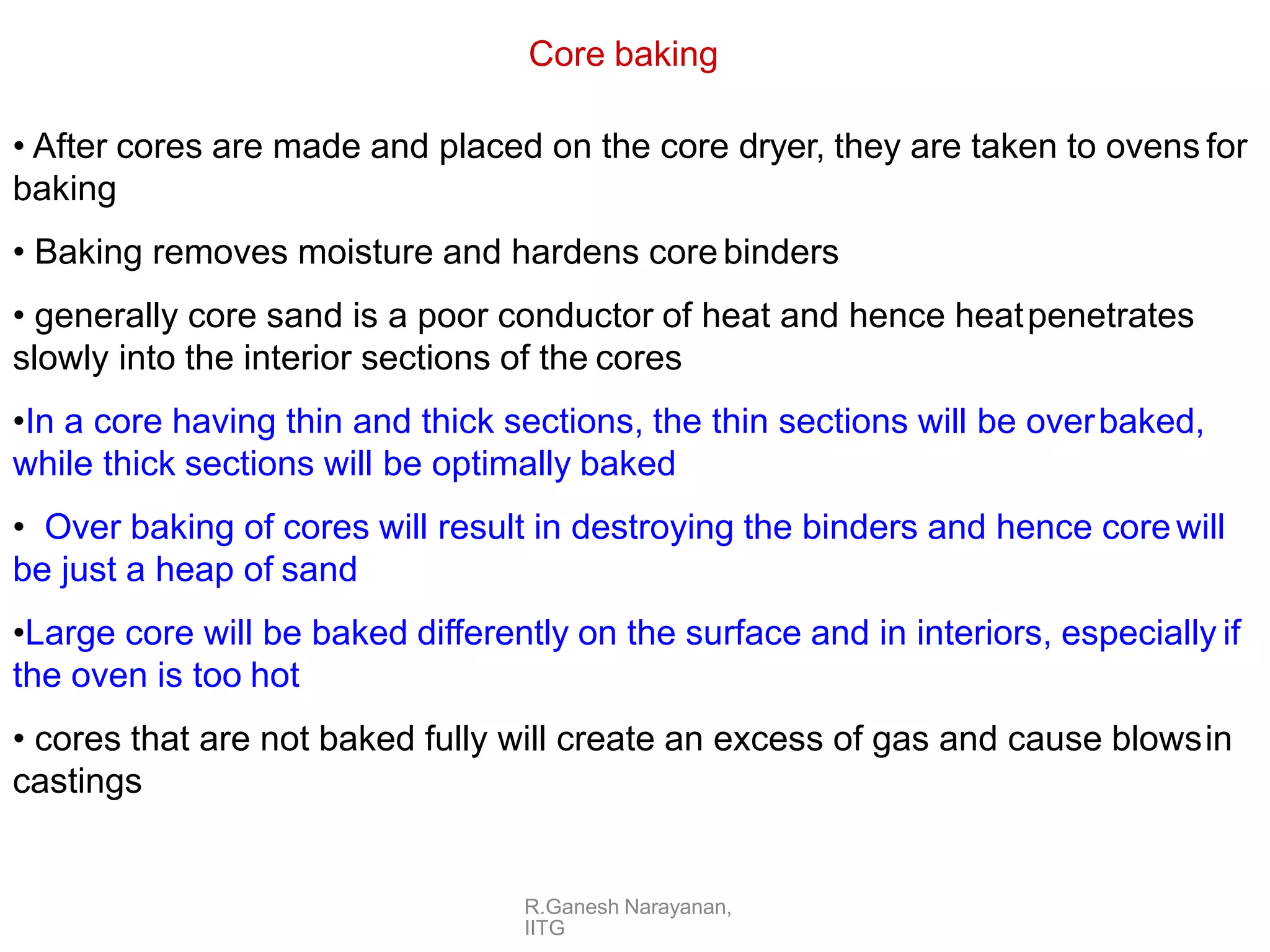 R.Ganesh Narayanan,
IITG
Core baking
• After cores are made and placed on the core dryer, they are taken to ovens for
baking
• Baking removes moisture and hardens core binders
• generally core sand is a poor conductor of heat and hence heatpenetrates
slowly into the interior sections of the cores
•In a core having thin and thick sections, the thin sections will be overbaked,
while thick sections will be optimally baked
• Over baking of cores will result in destroying the binders and hence core will
be just a heap of sand
•Large core will be baked differently on the surface and in interiors, especially if
the oven is too hot
• cores that are not baked fully will create an excess of gas and cause blowsin
castings
 