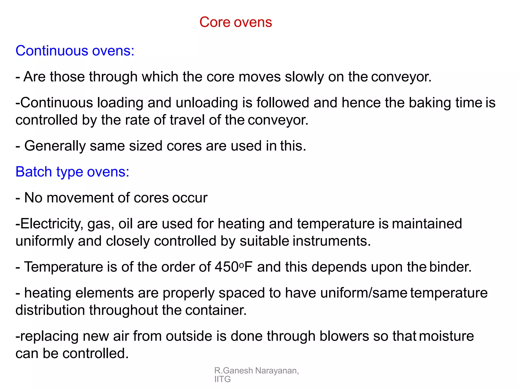 R.Ganesh Narayanan,
IITG
Core ovens
Continuous ovens:
- Are those through which the core moves slowly on the conveyor.
-Continuous loading and unloading is followed and hence the baking time is
controlled by the rate of travel of the conveyor.
- Generally same sized cores are used in this.
Batch type ovens:
- No movement of cores occur
-Electricity, gas, oil are used for heating and temperature is maintained
uniformly and closely controlled by suitable instruments.
- Temperature is of the order of 450oF and this depends upon the binder.
- heating elements are properly spaced to have uniform/same temperature
distribution throughout the container.
-replacing new air from outside is done through blowers so that moisture
can be controlled.
 