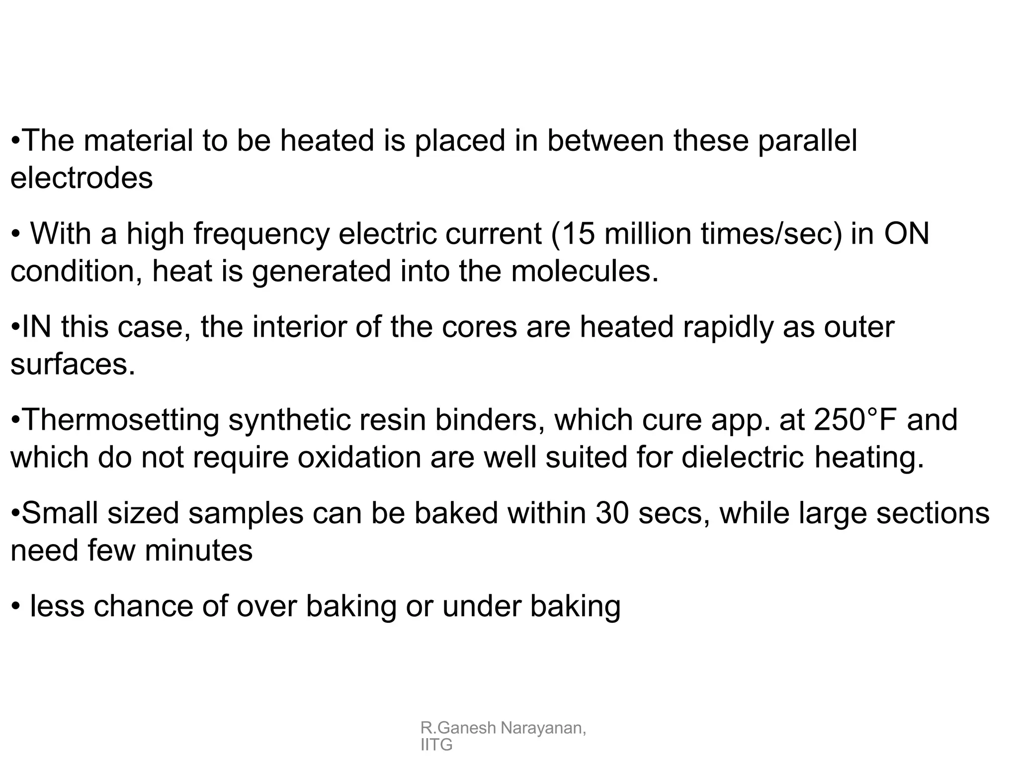 R.Ganesh Narayanan,
IITG
•The material to be heated is placed in between these parallel
electrodes
• With a high frequency electric current (15 million times/sec) in ON
condition, heat is generated into the molecules.
•IN this case, the interior of the cores are heated rapidly as outer
surfaces.
•Thermosetting synthetic resin binders, which cure app. at 250°F and
which do not require oxidation are well suited for dielectric heating.
•Small sized samples can be baked within 30 secs, while large sections
need few minutes
• less chance of over baking or under baking
 
