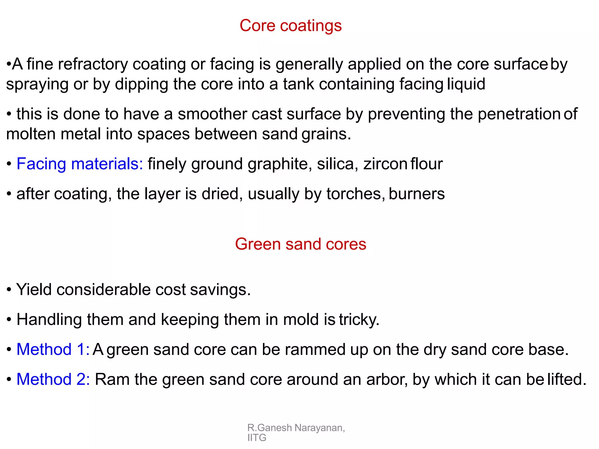 R.Ganesh Narayanan,
IITG
Core coatings
•A fine refractory coating or facing is generally applied on the core surfaceby
spraying or by dipping the core into a tank containing facing liquid
• this is done to have a smoother cast surface by preventing the penetrationof
molten metal into spaces between sand grains.
• Facing materials: finely ground graphite, silica, zirconflour
• after coating, the layer is dried, usually by torches, burners
Green sand cores
• Yield considerable cost savings.
• Handling them and keeping them in mold is tricky.
• Method 1:A green sand core can be rammed up on the dry sand core base.
• Method 2: Ram the green sand core around an arbor, by which it can be lifted.
 