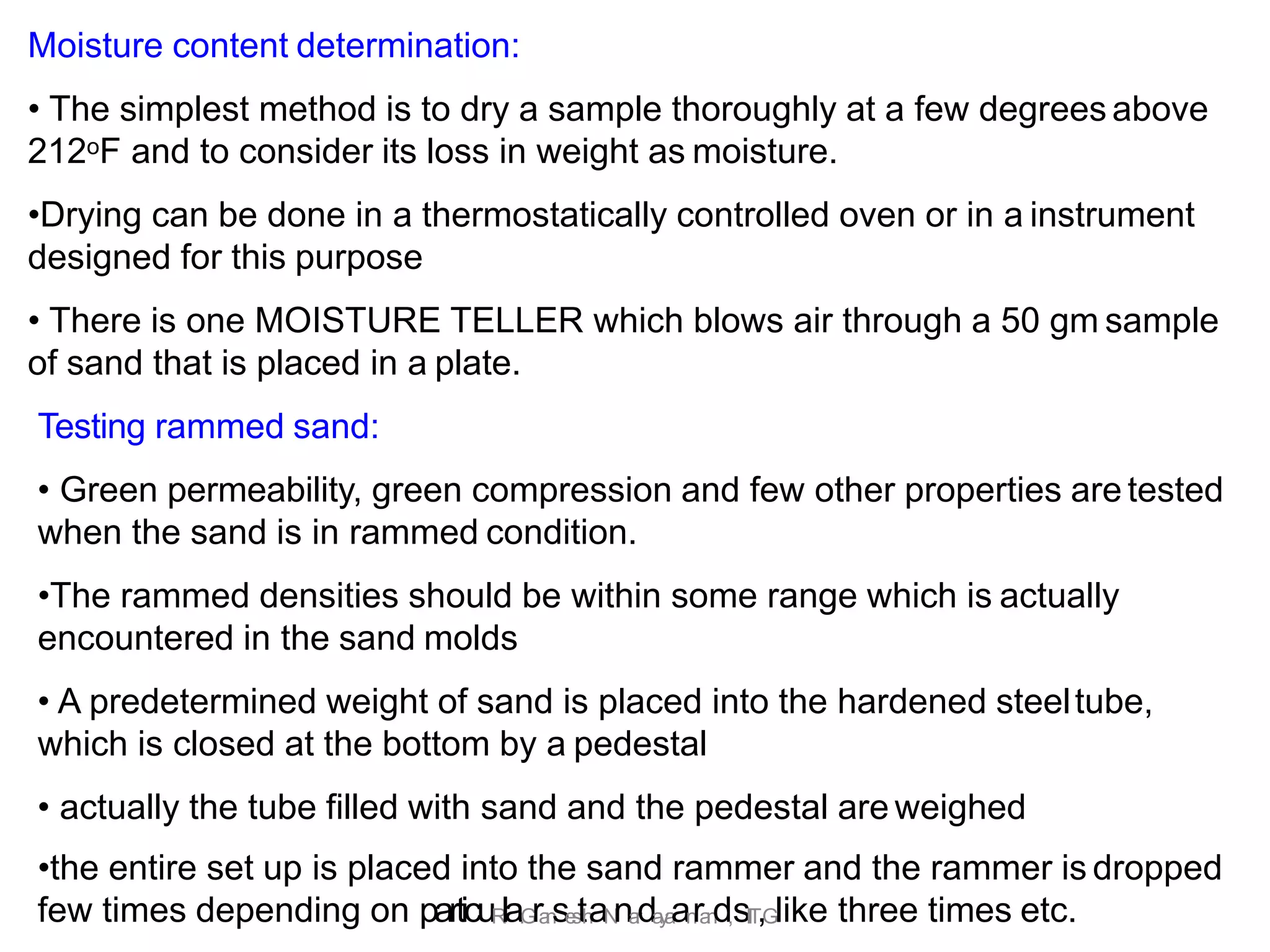 Moisture content determination:
• The simplest method is to dry a sample thoroughly at a few degrees above
212oF and to consider its loss in weight as moisture.
•Drying can be done in a thermostatically controlled oven or in a instrument
designed for this purpose
• There is one MOISTURE TELLER which blows air through a 50 gm sample
of sand that is placed in a plate.
Testing rammed sand:
• Green permeability, green compression and few other properties are tested
when the sand is in rammed condition.
•The rammed densities should be within some range which is actually
encountered in the sand molds
• A predetermined weight of sand is placed into the hardened steeltube,
which is closed at the bottom by a pedestal
• actually the tube filled with sand and the pedestal are weighed
•the entire set up is placed into the sand rammer and the rammer is dropped
few times depending on particuR
la.
G
ra
n
se
s
th
aN
na
r
da
y
a
an
ra
n
d,sI
I
T
,Glike three times etc.
 