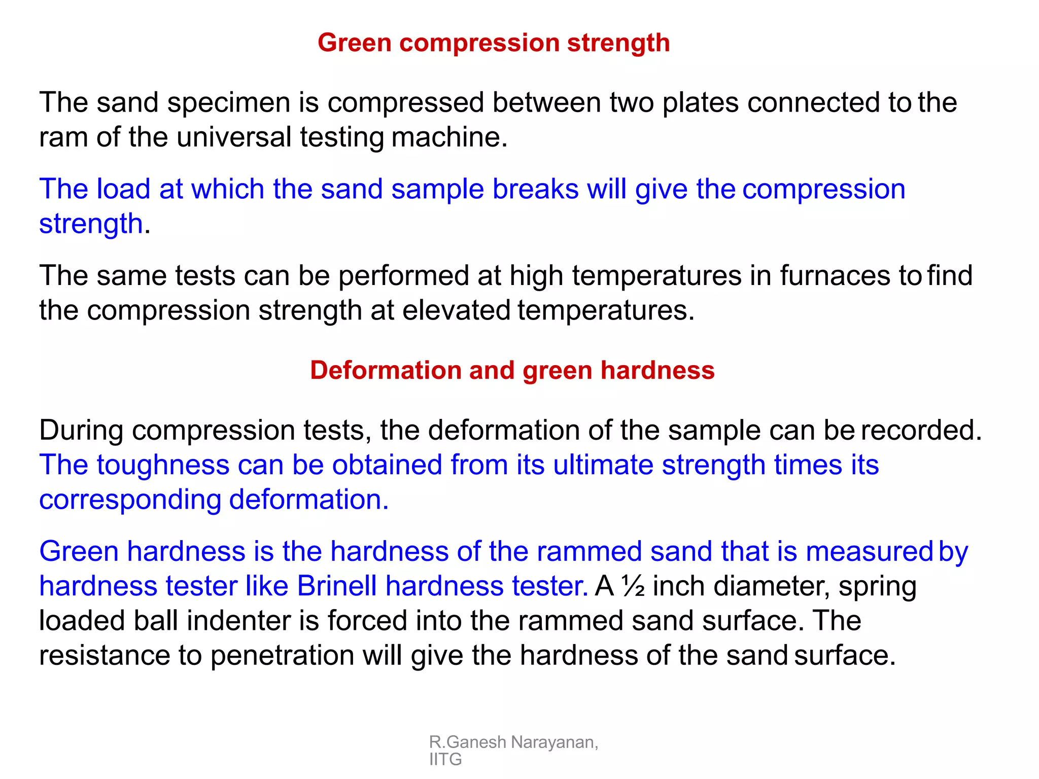 R.Ganesh Narayanan,
IITG
Green compression strength
The sand specimen is compressed between two plates connected to the
ram of the universal testing machine.
The load at which the sand sample breaks will give the compression
strength.
The same tests can be performed at high temperatures in furnaces tofind
the compression strength at elevated temperatures.
Deformation and green hardness
During compression tests, the deformation of the sample can be recorded.
The toughness can be obtained from its ultimate strength times its
corresponding deformation.
Green hardness is the hardness of the rammed sand that is measuredby
hardness tester like Brinell hardness tester. A ½ inch diameter, spring
loaded ball indenter is forced into the rammed sand surface. The
resistance to penetration will give the hardness of the sand surface.
 