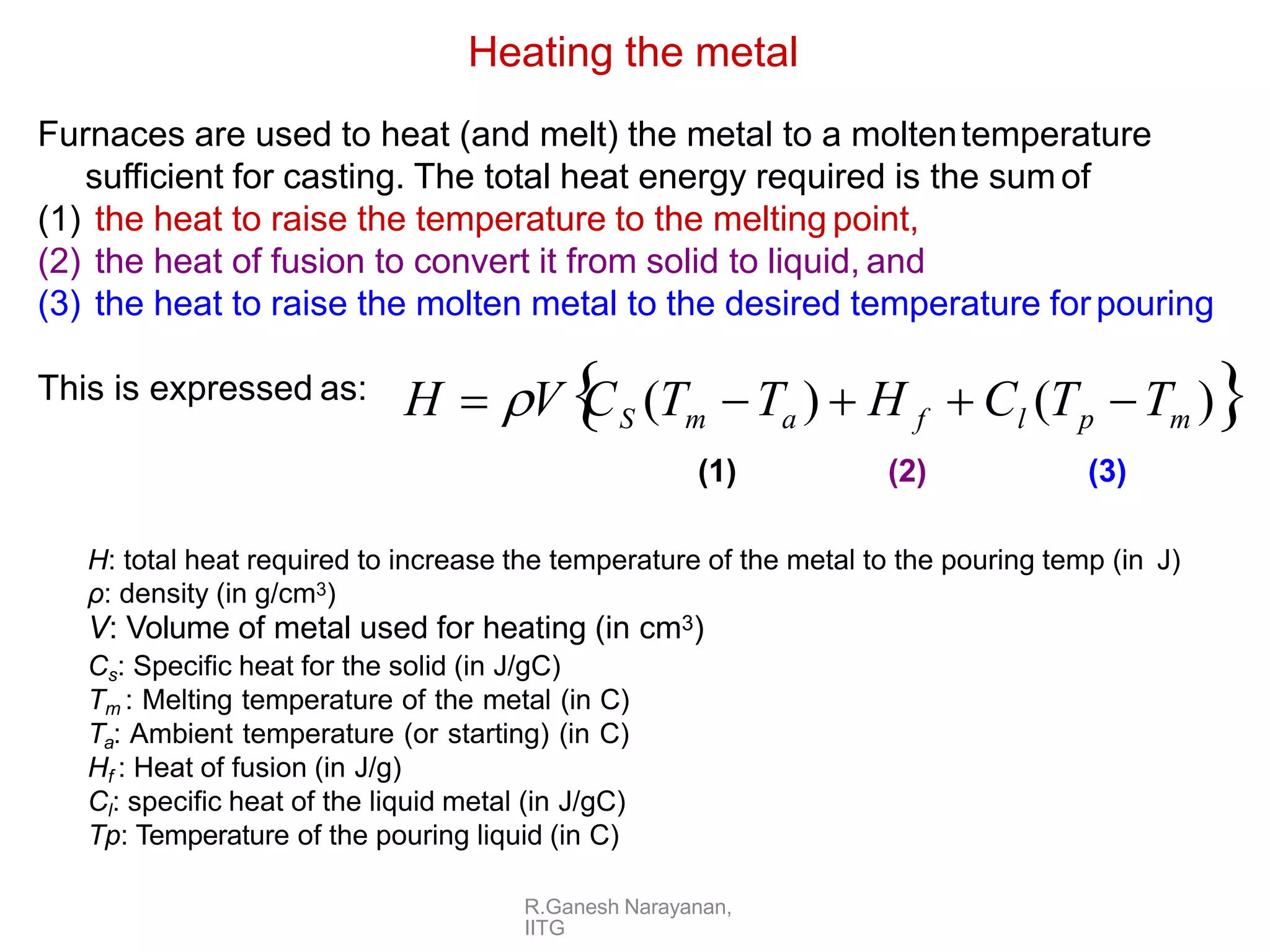 R.Ganesh Narayanan,
IITG
Furnaces are used to heat (and melt) the metal to a moltentemperature
sufficient for casting. The total heat energy required is the sum of
(1) the heat to raise the temperature to the melting point,
(2) the heat of fusion to convert it from solid to liquid, and
(3) the heat to raise the molten metal to the desired temperature forpouring
This is expressed as:
Heating the metal
H  V
C (T T )  H  C (T T )
S m a f l p m
(1) (2) (3)
H: total heat required to increase the temperature of the metal to the pouring temp (in J)
ρ: density (in g/cm3)
V: Volume of metal used for heating (in cm3)
Cs: Specific heat for the solid (in J/gC)
Tm : Melting temperature of the metal (in C)
Ta: Ambient temperature (or starting) (in C)
Hf : Heat of fusion (in J/g)
Cl: specific heat of the liquid metal (in J/gC)
Tp: Temperature of the pouring liquid (in C)
 
