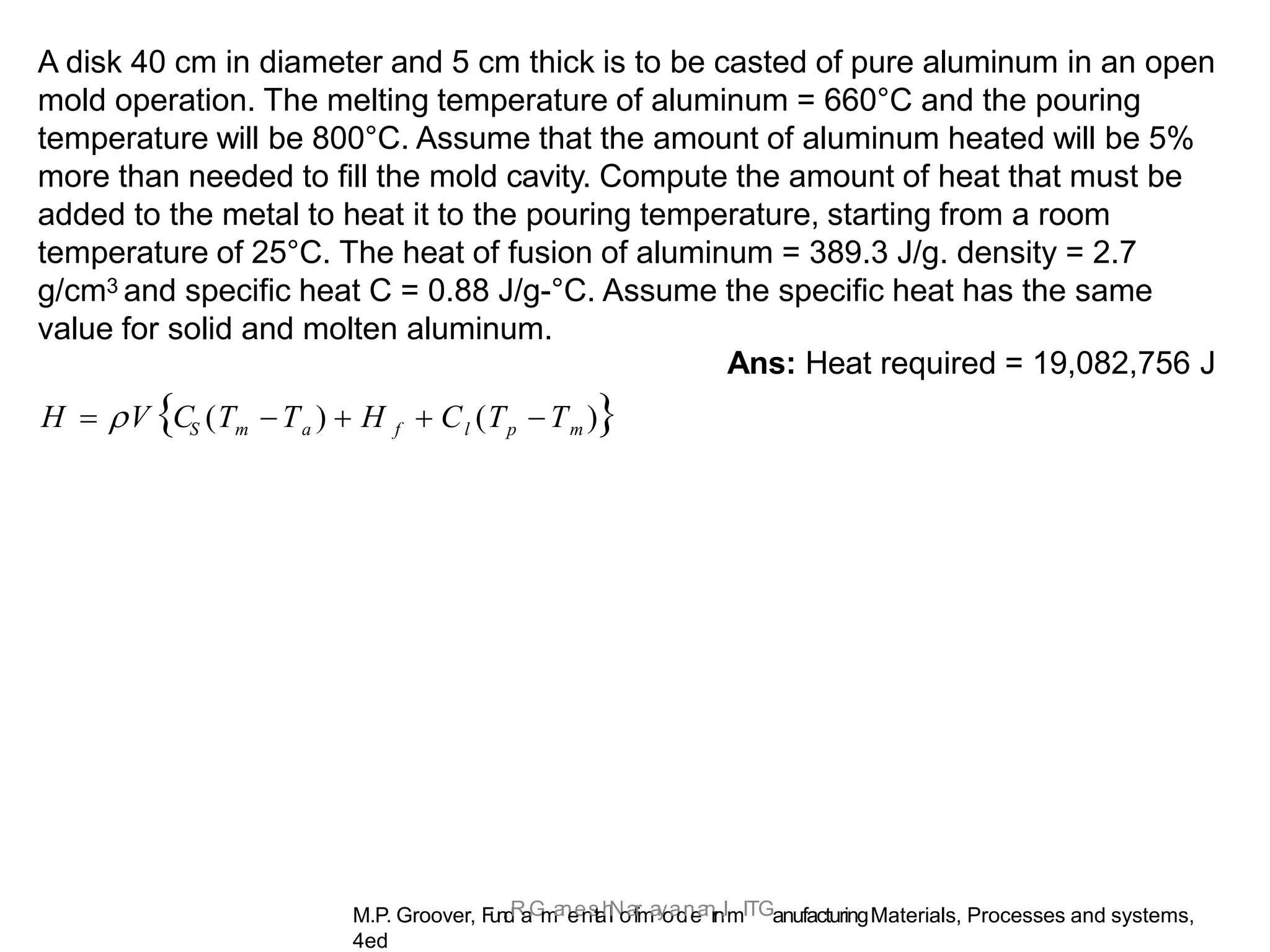 M.P. Groover, F
u
n
d
R
a
.
G
m
a
n
e
e
n
s
t
a
h
l
N
o
a
f
r
m
a
y
o
a
d
n
e
a
n
r
n
,ImITGanufacturingMaterials, Processes and systems,
4ed
A disk 40 cm in diameter and 5 cm thick is to be casted of pure aluminum in an open
mold operation. The melting temperature of aluminum = 660°C and the pouring
temperature will be 800°C. Assume that the amount of aluminum heated will be 5%
more than needed to fill the mold cavity. Compute the amount of heat that must be
added to the metal to heat it to the pouring temperature, starting from a room
temperature of 25°C. The heat of fusion of aluminum = 389.3 J/g. density = 2.7
g/cm3 and specific heat C = 0.88 J/g-°C. Assume the specific heat has the same
value for solid and molten aluminum.
Ans: Heat required = 19,082,756 J
S m a f l p m
H  V C (T T )  H  C (T T )
 
