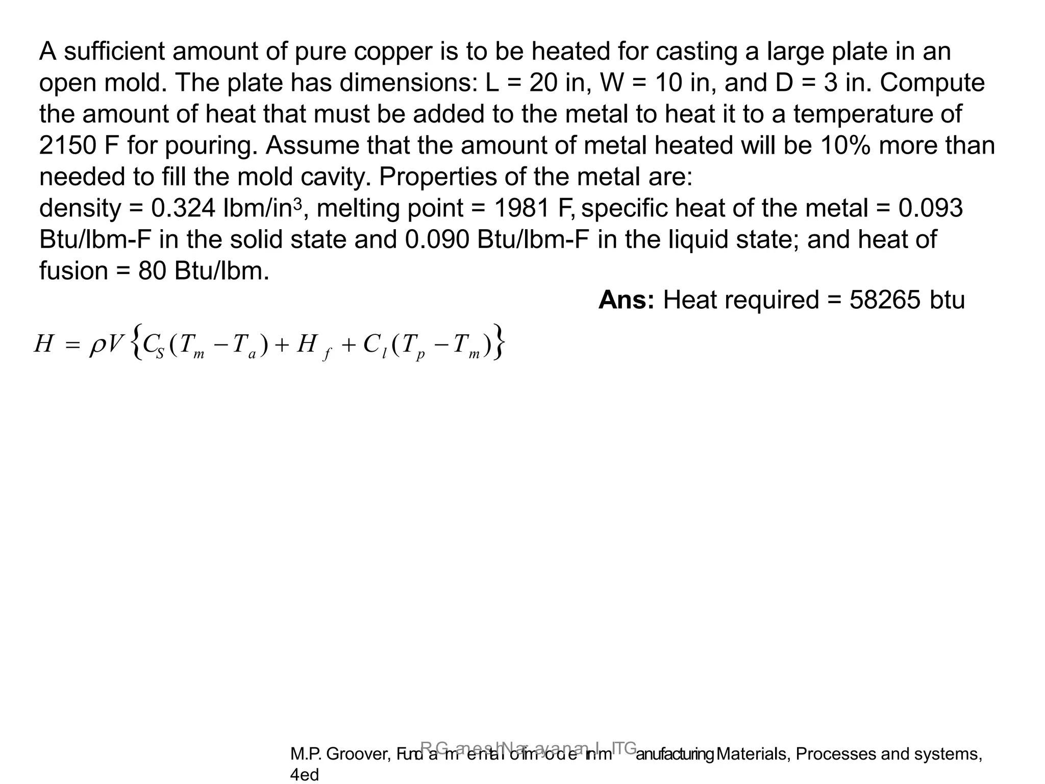 M.P. Groover, F
u
n
d
R
a
.
G
m
a
n
e
e
n
s
t
a
h
l
N
o
a
f
r
m
a
y
o
a
d
n
e
a
n
r
n
,ImITGanufacturingMaterials, Processes and systems,
4ed
A sufficient amount of pure copper is to be heated for casting a large plate in an
open mold. The plate has dimensions: L = 20 in, W = 10 in, and D = 3 in. Compute
the amount of heat that must be added to the metal to heat it to a temperature of
2150 F for pouring. Assume that the amount of metal heated will be 10% more than
needed to fill the mold cavity. Properties of the metal are:
density = 0.324 lbm/in3, melting point = 1981 F, specific heat of the metal = 0.093
Btu/lbm-F in the solid state and 0.090 Btu/lbm-F in the liquid state; and heat of
fusion = 80 Btu/lbm.
Ans: Heat required = 58265 btu
S m a f l p m
H  V C (T T )  H  C (T T )
 