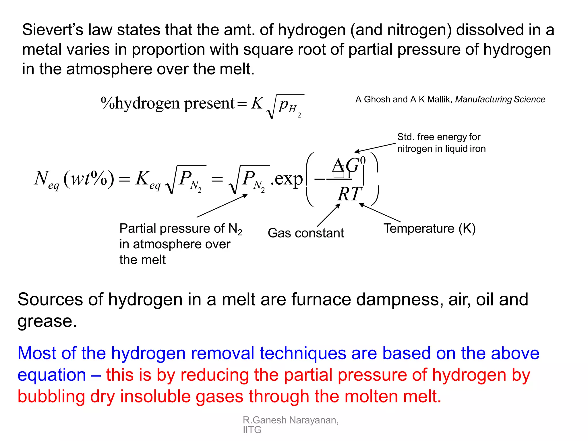 Sievert’s law states that the amt. of hydrogen (and nitrogen) dissolved in a
metal varies in proportion with square root of partial pressure of hydrogen
in the atmosphere over the melt.


RT 
G0

PN .exp1 
Neq (wt%)  Keq PN  2
2
Std. free energy for
nitrogen in liquid iron
Gas constant Temperature (K)
Partial pressure of N2
in atmosphere over
the melt
Sources of hydrogen in a melt are furnace dampness, air, oil and
grease.
Most of the hydrogen removal techniques are based on the above
equation – this is by reducing the partial pressure of hydrogen by
bubbling dry insoluble gases through the molten melt.
%hydrogen present K pH
2
R.Ganesh Narayanan,
IITG
A Ghosh and A K Mallik, Manufacturing Science
 