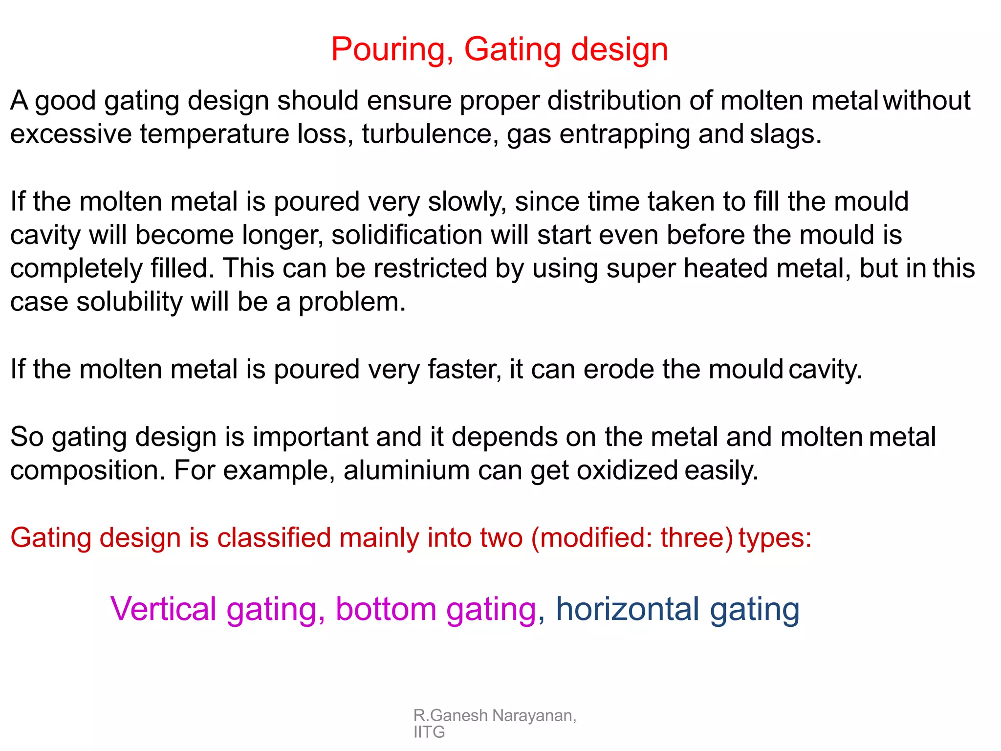 R.Ganesh Narayanan,
IITG
Pouring, Gating design
A good gating design should ensure proper distribution of molten metalwithout
excessive temperature loss, turbulence, gas entrapping and slags.
If the molten metal is poured very slowly, since time taken to fill the mould
cavity will become longer, solidification will start even before the mould is
completely filled. This can be restricted by using super heated metal, but in this
case solubility will be a problem.
If the molten metal is poured very faster, it can erode the mouldcavity.
So gating design is important and it depends on the metal and molten metal
composition. For example, aluminium can get oxidized easily.
Gating design is classified mainly into two (modified: three) types:
Vertical gating, bottom gating, horizontal gating
 