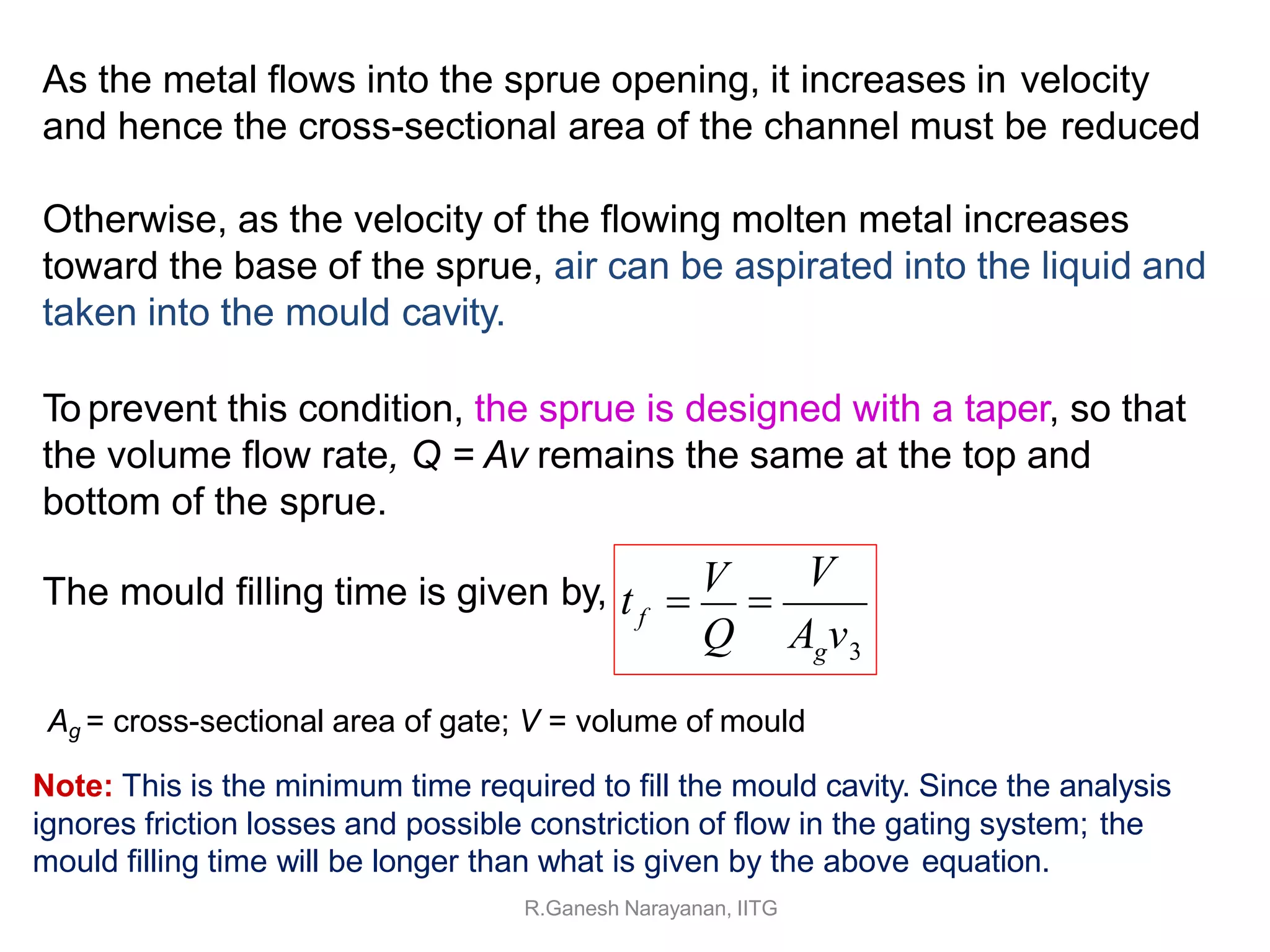 As the metal flows into the sprue opening, it increases in velocity
and hence the cross-sectional area of the channel must be reduced
Otherwise, as the velocity of the flowing molten metal increases
toward the base of the sprue, air can be aspirated into the liquid and
taken into the mould cavity.
To prevent this condition, the sprue is designed with a taper, so that
the volume flow rate, Q = Av remains the same at the top and
bottom of the sprue.
The mould filling time is given by, V
Q A v
g 3
f
t 
V

Ag = cross-sectional area of gate; V = volume of mould
Note: This is the minimum time required to fill the mould cavity. Since the analysis
ignores friction losses and possible constriction of flow in the gating system; the
mould filling time will be longer than what is given by the above equation.
R.Ganesh Narayanan, IITG
 