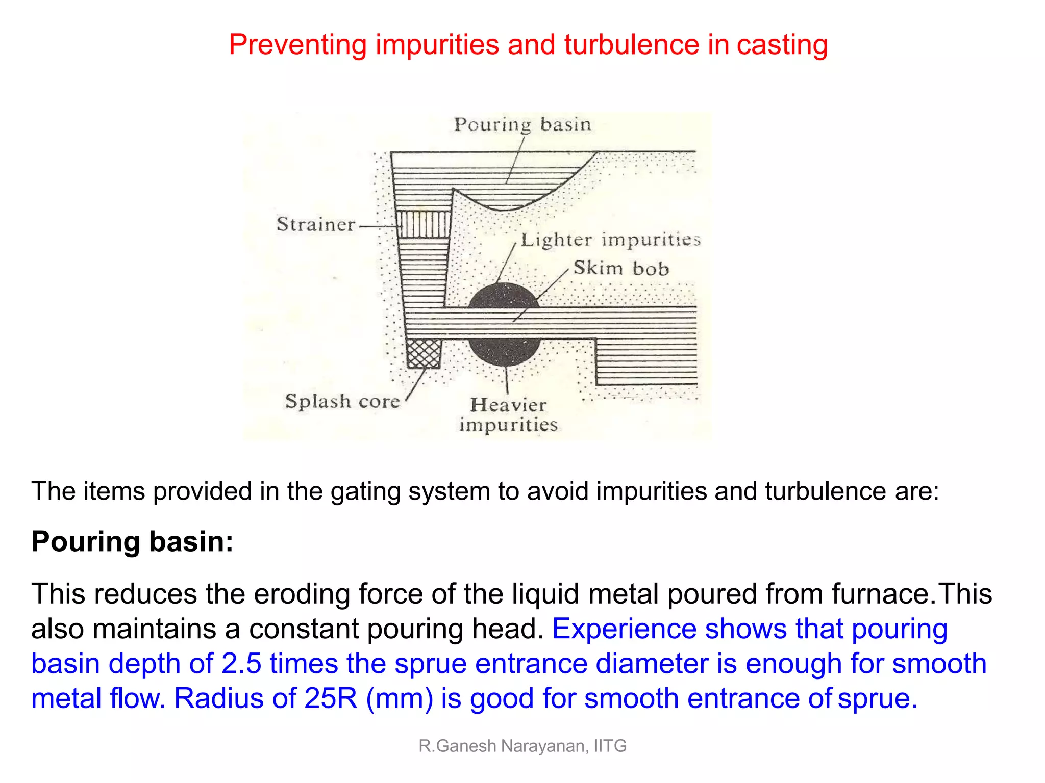 Preventing impurities and turbulence in casting
The items provided in the gating system to avoid impurities and turbulence are:
Pouring basin:
This reduces the eroding force of the liquid metal poured from furnace.This
also maintains a constant pouring head. Experience shows that pouring
basin depth of 2.5 times the sprue entrance diameter is enough for smooth
metal flow. Radius of 25R (mm) is good for smooth entrance of sprue.
R.Ganesh Narayanan, IITG
 