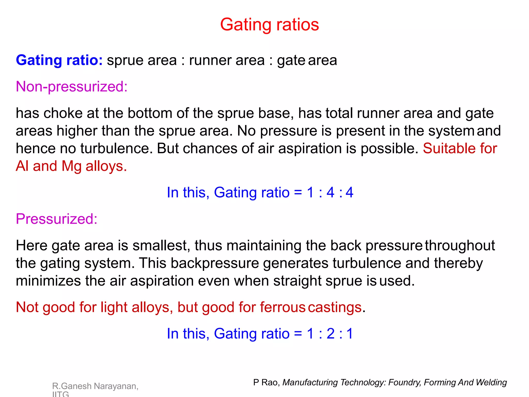 P Rao, Manufacturing Technology: Foundry, Forming And Welding
R.Ganesh Narayanan,
Gating ratios
Gating ratio: sprue area : runner area : gate area
Non-pressurized:
has choke at the bottom of the sprue base, has total runner area and gate
areas higher than the sprue area. No pressure is present in the systemand
hence no turbulence. But chances of air aspiration is possible. Suitable for
Al and Mg alloys.
In this, Gating ratio = 1 : 4 : 4
Pressurized:
Here gate area is smallest, thus maintaining the back pressurethroughout
the gating system. This backpressure generates turbulence and thereby
minimizes the air aspiration even when straight sprue isused.
Not good for light alloys, but good for ferrouscastings.
In this, Gating ratio = 1 : 2 : 1
 