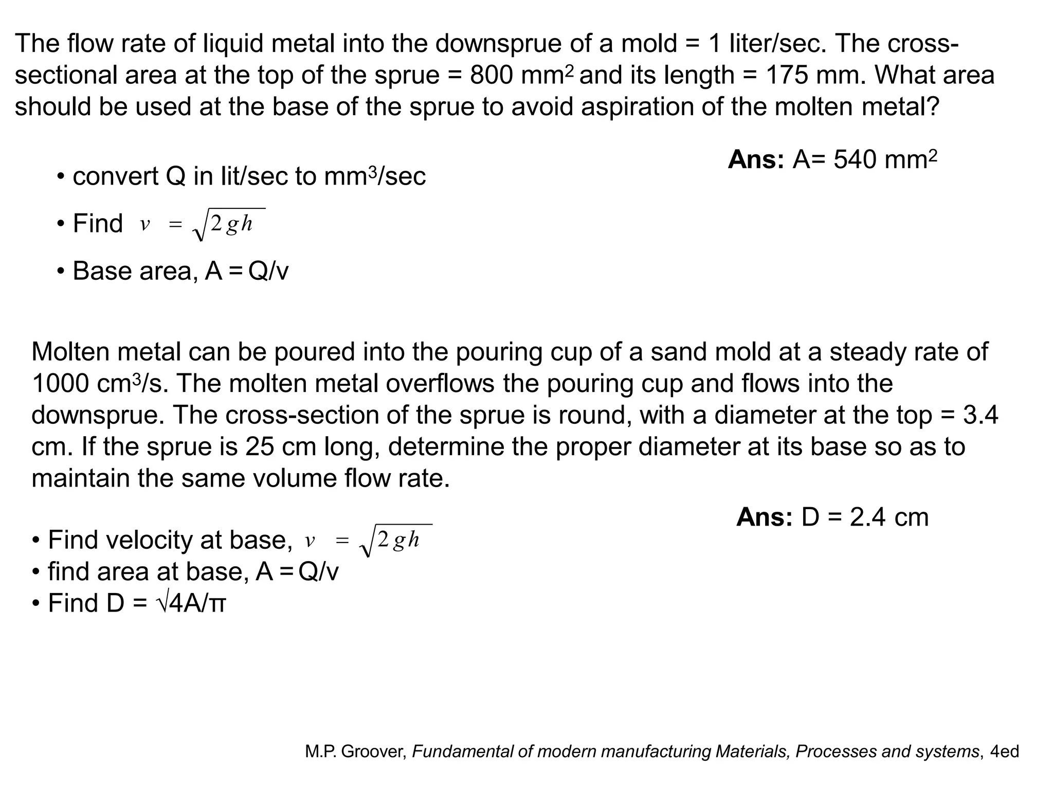 The flow rate of liquid metal into the downsprue of a mold = 1 liter/sec. The cross-
sectional area at the top of the sprue = 800 mm2 and its length = 175 mm. What area
should be used at the base of the sprue to avoid aspiration of the molten metal?
Ans: A= 540 mm2
• find area at base, A =Q/v
• Find D = √4A/π
• Base area, A = Q/v
Molten metal can be poured into the pouring cup of a sand mold at a steady rate of
1000 cm3/s. The molten metal overflows the pouring cup and flows into the
downsprue. The cross-section of the sprue is round, with a diameter at the top = 3.4
cm. If the sprue is 25 cm long, determine the proper diameter at its base so as to
maintain the same volume flow rate.
Ans: D = 2.4 cm
M.P. Groover, Fundamental of modern manufacturing Materials, Processes and systems, 4ed
• convert Q in lit/sec to mm3/sec
• Find v  2 gh
• Find velocity at base, v  2 gh
 