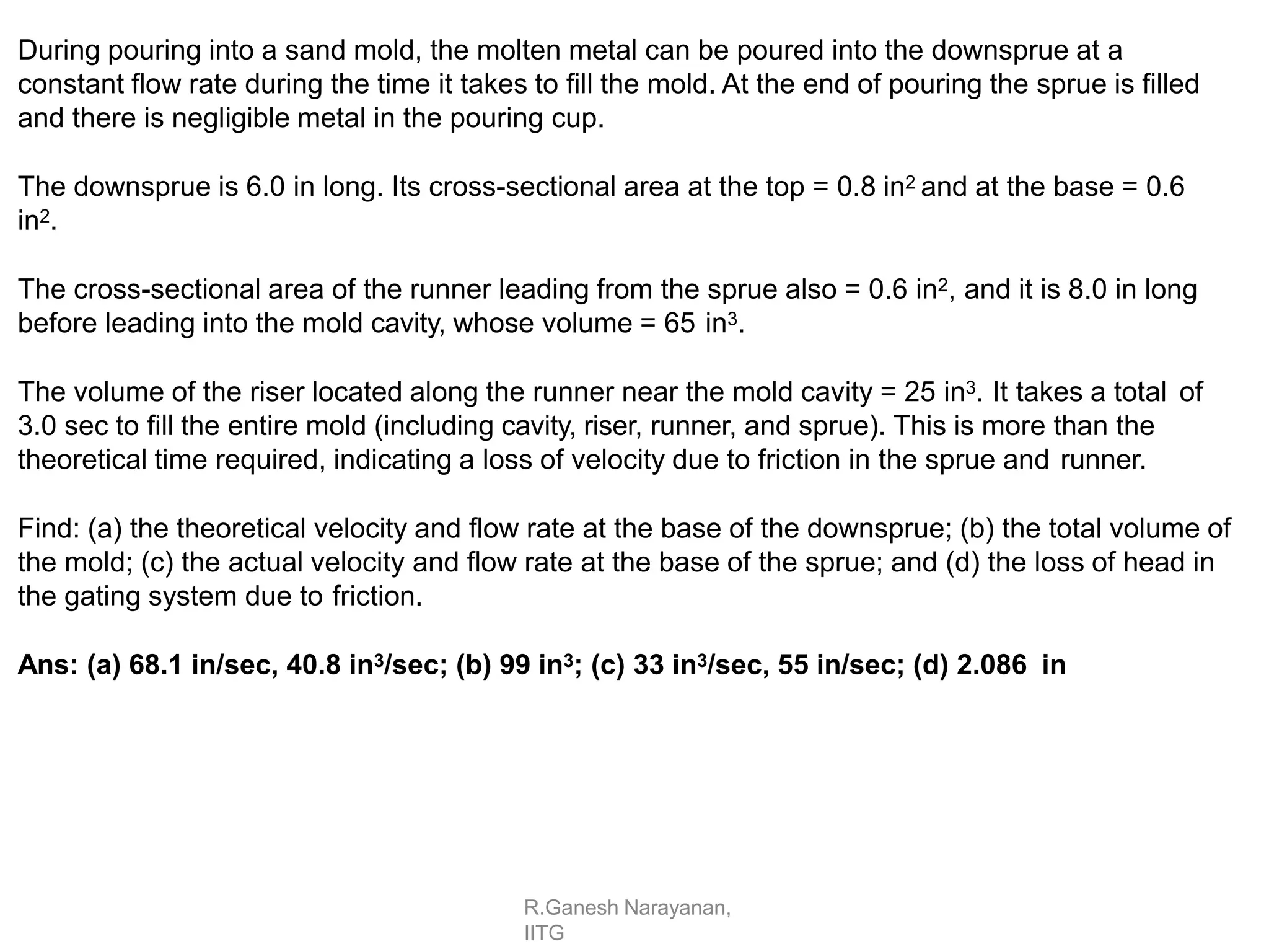 R.Ganesh Narayanan,
IITG
During pouring into a sand mold, the molten metal can be poured into the downsprue at a
constant flow rate during the time it takes to fill the mold. At the end of pouring the sprue is filled
and there is negligible metal in the pouring cup.
The downsprue is 6.0 in long. Its cross-sectional area at the top = 0.8 in2 and at the base = 0.6
in2.
The cross-sectional area of the runner leading from the sprue also = 0.6 in2, and it is 8.0 in long
before leading into the mold cavity, whose volume = 65 in3.
The volume of the riser located along the runner near the mold cavity = 25 in3. It takes a total of
3.0 sec to fill the entire mold (including cavity, riser, runner, and sprue). This is more than the
theoretical time required, indicating a loss of velocity due to friction in the sprue and runner.
Find: (a) the theoretical velocity and flow rate at the base of the downsprue; (b) the total volume of
the mold; (c) the actual velocity and flow rate at the base of the sprue; and (d) the loss of head in
the gating system due to friction.
Ans: (a) 68.1 in/sec, 40.8 in3/sec; (b) 99 in3; (c) 33 in3/sec, 55 in/sec; (d) 2.086 in
 