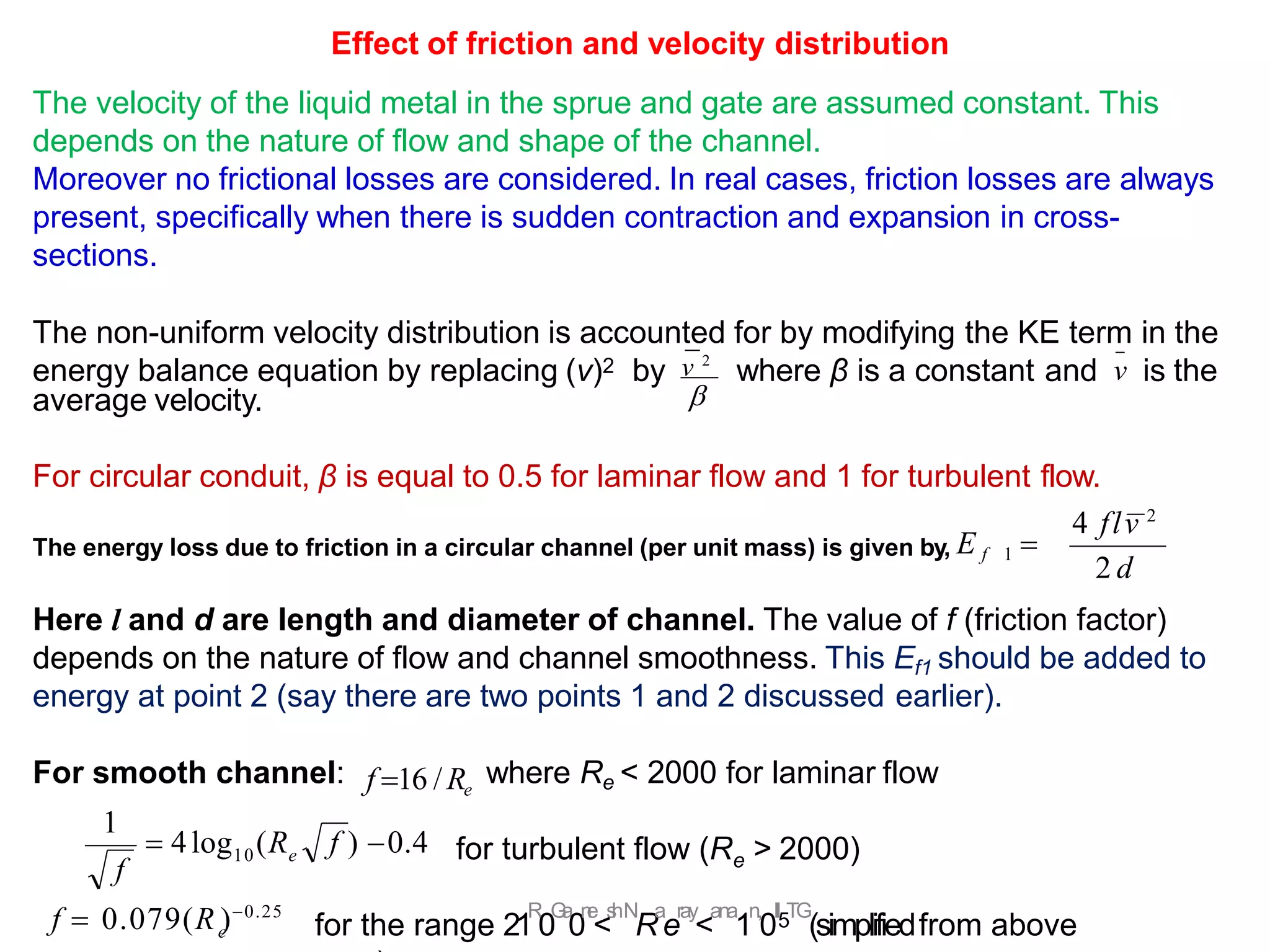for the range 21
R
.
0
G
a
0
n
e
<
s
hN
R
a
e
ray
<
ana
1
n,
0
II5TG
(simplifiedfrom above
average velocity.
For circular conduit, β is equal to 0.5 for laminar flow and 1 for turbulent flow.
The energy loss due to friction in a circular channel (per unit mass) is given by, E f 1 
Here l and d are length and diameter of channel. The value of f (friction factor)
depends on the nature of flow and channel smoothness. This Ef1 should be added to
energy at point 2 (say there are two points 1 and 2 discussed earlier).
For smooth channel: where Re < 2000 for laminar flow
e
for turbulent flow (R > 2000)

Effect of friction and velocity distribution
The velocity of the liquid metal in the sprue and gate are assumed constant. This
depends on the nature of flow and shape of the channel.
Moreover no frictional losses are considered. In real cases, friction losses are always
present, specifically when there is sudden contraction and expansion in cross-
sections.
The non-uniform velocity distribution is accounted for by modifying the KE term in the
energy balance equation by replacing (v)2 by v 2
where β is a constant and v is the
2 d
4 flv 2
f 16 /Re
 4log (R f ) 0.4
1
10 e
f
e
f  0.079(R )0.25
 