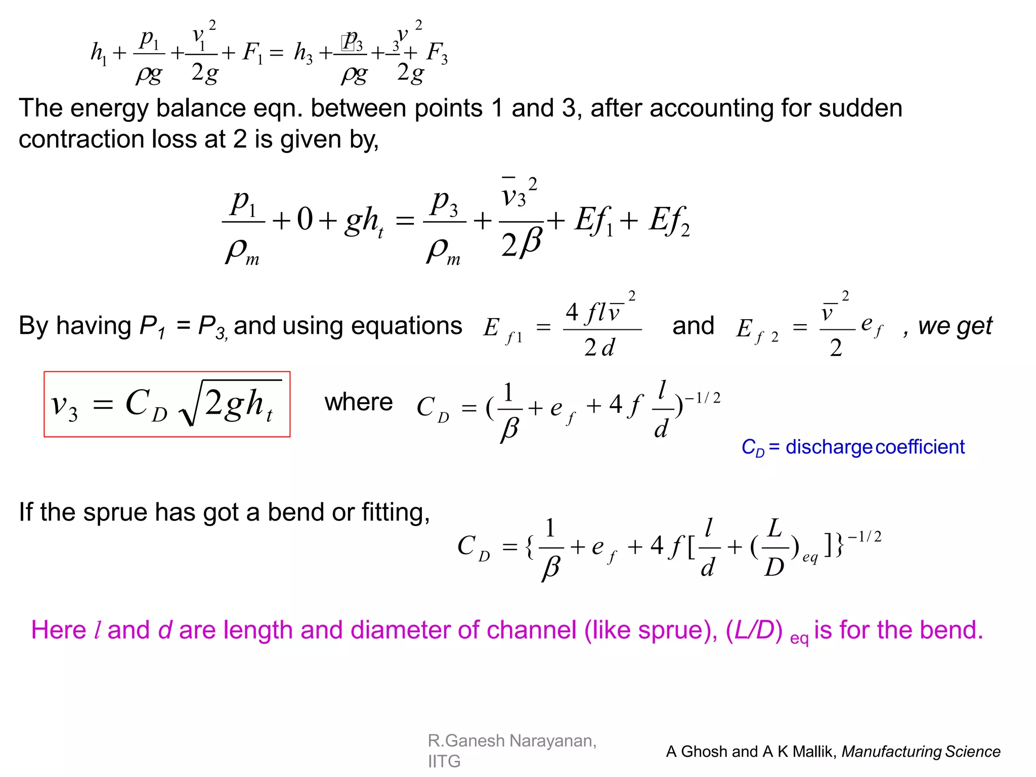 R.Ganesh Narayanan,
IITG
The energy balance eqn. between points 1 and 3, after accounting for sudden
contraction loss at 2 is given by,
By having P1 = P3, and using equations E and , we get
If the sprue has got a bend or fitting,
v3  CD 2ght  4 f
l
)1/ 2
d
C  (
1
 e f
D

where
]}1/ 2
1
eq
f
D
C  {  e
d D
l L
 4 f [  ( )

Here l and d are length and diameter of channel (like sprue), (L/D) eq is for the bend.
A Ghosh and A K Mallik, Manufacturing Science
3
1
v3
2
p p
m
t
m
 0  gh  

 Ef1  Ef2
 2

2 d
2

4 flv
f 1
e f
2
E f 2
2

v
CD = dischargecoefficient
1
v 2
1
p
v 2
p
 1
 F1  h3 3
 3
 F3
g 2g
g 2g
h 
 