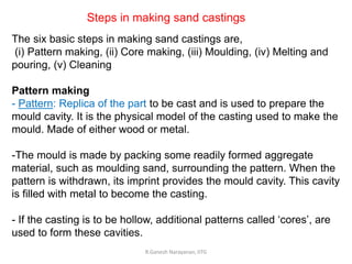 R.Ganesh Narayanan, IITG
The six basic steps in making sand castings are,
(i) Pattern making, (ii) Core making, (iii) Moulding, (iv) Melting and
pouring, (v) Cleaning
Pattern making
- Pattern: Replica of the part to be cast and is used to prepare the
mould cavity. It is the physical model of the casting used to make the
mould. Made of either wood or metal.
-The mould is made by packing some readily formed aggregate
material, such as moulding sand, surrounding the pattern. When the
pattern is withdrawn, its imprint provides the mould cavity. This cavity
is filled with metal to become the casting.
- If the casting is to be hollow, additional patterns called ‘cores’, are
used to form these cavities.
Steps in making sand castings
 