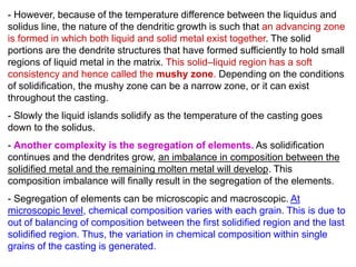 - However, because of the temperature difference between the liquidus and
solidus line, the nature of the dendritic growth is such that an advancing zone
is formed in which both liquid and solid metal exist together. The solid
portions are the dendrite structures that have formed sufficiently to hold small
regions of liquid metal in the matrix. This solid–liquid region has a soft
consistency and hence called the mushy zone. Depending on the conditions
of solidification, the mushy zone can be a narrow zone, or it can exist
throughout the casting.
- Slowly the liquid islands solidify as the temperature of the casting goes
down to the solidus.
- Another complexity is the segregation of elements. As solidification
continues and the dendrites grow, an imbalance in composition between the
solidified metal and the remaining molten metal will develop. This
composition imbalance will finally result in the segregation of the elements.
- Segregation of elements can be microscopic and macroscopic. At
microscopic level, chemical composition varies with each grain. This is due to
out of balancing of composition between the first solidified region and the last
solidified region. Thus, the variation in chemical composition within single
grains of the casting is generated.
 