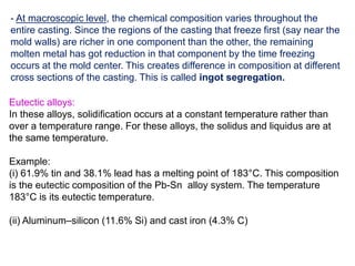 - At macroscopic level, the chemical composition varies throughout the
entire casting. Since the regions of the casting that freeze first (say near the
mold walls) are richer in one component than the other, the remaining
molten metal has got reduction in that component by the time freezing
occurs at the mold center. This creates difference in composition at different
cross sections of the casting. This is called ingot segregation.
Eutectic alloys:
In these alloys, solidification occurs at a constant temperature rather than
over a temperature range. For these alloys, the solidus and liquidus are at
the same temperature.
Example:
(i) 61.9% tin and 38.1% lead has a melting point of 183°C. This composition
is the eutectic composition of the Pb-Sn alloy system. The temperature
183°C is its eutectic temperature.
(ii) Aluminum–silicon (11.6% Si) and cast iron (4.3% C)
 