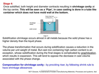 R.Ganesh Narayanan, IITG
Stage 4:
Once solidified, both height and diameter contracts resulting in shrinkage cavity at
the top centre. This will be seen as a ‘Pipe’, in case casting is done in a tube like
container which does not have mold wall at the bottom.
Solidification shrinkage occurs almost in all metals because the solid phase has a
higher density than the liquid phase.
The phase transformation that occurs during solidification causes a reduction in the
volume per unit weight of metal. But cast iron containing high carbon content is an
exception, whose solidification during the final stages is complicated by graphitization,
which results in expansion. This will tend to oppose the decrease in cast volume
associated with the phase change.
Compensation for shrinkage cavity : by providing riser, by following shrink rule to
have shrinkage allowances
M.P. Groover, Fundamental of modern manufacturing Materials, Processes and systems, 4ed
 