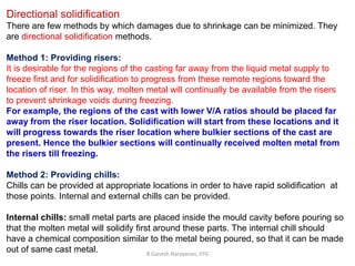 R.Ganesh Narayanan, IITG
Directional solidification
There are few methods by which damages due to shrinkage can be minimized. They
are directional solidification methods.
Method 1: Providing risers:
It is desirable for the regions of the casting far away from the liquid metal supply to
freeze first and for solidification to progress from these remote regions toward the
location of riser. In this way, molten metal will continually be available from the risers
to prevent shrinkage voids during freezing.
For example, the regions of the cast with lower V/A ratios should be placed far
away from the riser location. Solidification will start from these locations and it
will progress towards the riser location where bulkier sections of the cast are
present. Hence the bulkier sections will continually received molten metal from
the risers till freezing.
Method 2: Providing chills:
Chills can be provided at appropriate locations in order to have rapid solidification at
those points. Internal and external chills can be provided.
Internal chills: small metal parts are placed inside the mould cavity before pouring so
that the molten metal will solidify first around these parts. The internal chill should
have a chemical composition similar to the metal being poured, so that it can be made
out of same cast metal.
 