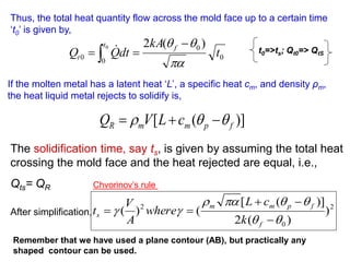 0
0
0
0
)
(
2
0
t
kA
dt
Q
Q
f
t
t


 

  
Thus, the total heat quantity flow across the mold face up to a certain time
‘t0’ is given by,
If the molten metal has a latent heat ‘L’, a specific heat cm, and density ρm,
the heat liquid metal rejects to solidify is,
)]
(
[ f
p
m
m
R c
L
V
Q 

 


The solidification time, say ts, is given by assuming the total heat
crossing the mold face and the heat rejected are equal, i.e.,
Qts= QR
After simplification,
t0=>ts; Qt0=> QtS
Remember that we have used a plane contour (AB), but practically any
shaped contour can be used.
2
0
2
)
)
(
2
)]
(
[
(
)
(













f
f
p
m
m
s
k
c
L
where
A
V
t
Chvorinov’s rule
 