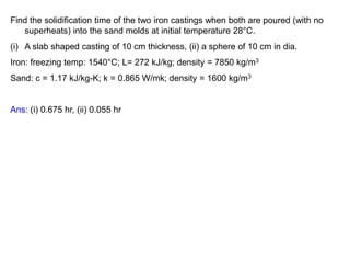 Find the solidification time of the two iron castings when both are poured (with no
superheats) into the sand molds at initial temperature 28°C.
(i) A slab shaped casting of 10 cm thickness, (ii) a sphere of 10 cm in dia.
Iron: freezing temp: 1540°C; L= 272 kJ/kg; density = 7850 kg/m3
Sand: c = 1.17 kJ/kg-K; k = 0.865 W/mk; density = 1600 kg/m3
Ans: (i) 0.675 hr, (ii) 0.055 hr
 