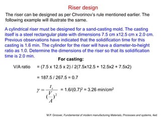 Riser design
The riser can be designed as per Chvorinov’s rule mentioned earlier. The
following example will illustrate the same.
A cylindrical riser must be designed for a sand-casting mold. The casting
itself is a steel rectangular plate with dimensions 7.5 cm x12.5 cm x 2.0 cm.
Previous observations have indicated that the solidification time for this
casting is 1.6 min. The cylinder for the riser will have a diameter-to-height
ratio as 1.0. Determine the dimensions of the riser so that its solidification
time is 2.0 min.
V/A ratio = (7.5 x 12.5 x 2) / 2(7.5x12.5 + 12.5x2 + 7.5x2)
= 187.5 / 267.5 = 0.7
2
)
(
A
V
ts

 = 1.6/(0.7)2 = 3.26 min/cm2
M.P. Groover, Fundamental of modern manufacturing Materials, Processes and systems, 4ed
For casting:
 