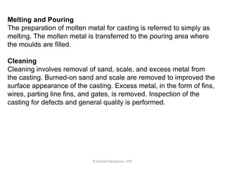 R.Ganesh Narayanan, IITG
Melting and Pouring
The preparation of molten metal for casting is referred to simply as
melting. The molten metal is transferred to the pouring area where
the moulds are filled.
Cleaning
Cleaning involves removal of sand, scale, and excess metal from
the casting. Burned-on sand and scale are removed to improved the
surface appearance of the casting. Excess metal, in the form of fins,
wires, parting line fins, and gates, is removed. Inspection of the
casting for defects and general quality is performed.
 