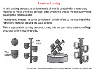 Investment casting
In this casting process, a pattern made of wax is coated with a refractory
material to make the mold surface, after which the wax is melted away while
pouring the molten metal.
“Investment” means “to cover completely” which refers to the coating of the
refractory material around the wax pattern.
This is a precision casting process. Using this we can make castings of high
accuracy with intricate details.
M.P. Groover, Fundamental of modern manufacturing Materials, Processes and systems, 4ed
 