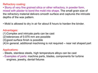 Refractory coating:
• Slurry of very fine grained silica or other refractory, in powder form,
mixed with plaster to bond the mold into shape. The small grain size of
the refractory material delivers smooth surface and captures the intricate
depths of the wax pattern.
• Mold is allowed to dry in air for about 8 hours to harden the binder.
Advantages:
(1)Complex and intricate parts can be cast
(2)tolerances of 0.075 mm are possible
(3)good surface finish is possible
(4)In general, additional machining is not required – near net shaped part
Applications:
- Steels, stainless steels, high temperature alloys can be cast
- Examples of parts: machine parts, blades, components for turbine
engines, jewelry, dental fixtures
 