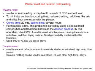 Plaster mold and ceramic mold casting
Plaster mold:
• similar to sand casting, except mold is made of POP and not sand
• To minimize contraction, curing time, reduce cracking, additives like talc
and silica flour are mixed with the plaster.
• Curing time: 20 mts, baking time: several hours
• Permeability is low. This problem is solved by using a special mold
composition and treatment known as the Antioch process. IN this
operation, about 50% of sand is mixed with the plaster, heating the mold in an
autoclave, and then drying is done. Good permeability is attained by this
treatment.
• Used only for Al, Mg, Cu based alloys
Ceramic mold:
• mold is made of refractory ceramic materials which can withstand high temp. than
plaster.
• Ceramic molding can be used to cast steels, CI, and other high temp. alloys.
M.P. Groover, Fundamental of modern manufacturing Materials, Processes and systems, 4ed
 