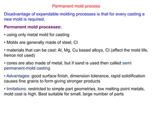 Permanent mold process
Disadvantage of expendable molding processes is that for every casting a
new mold is required.
Permanent mold processes:
• using only metal mold for casting
• Molds are generally made of steel, CI
• materials that can be cast: Al, Mg, Cu based alloys, CI (affect the mold life,
hence not used)
• cores are also made of metal, but if sand is used then called semi
permanent-mold casting
• Advantages: good surface finish, dimension tolerance, rapid solidification
causes fine grains to form giving stronger products
• limitations: restricted to simple part geometries, low melting point metals,
mold cost is high. Best suitable for small, large number of parts
 